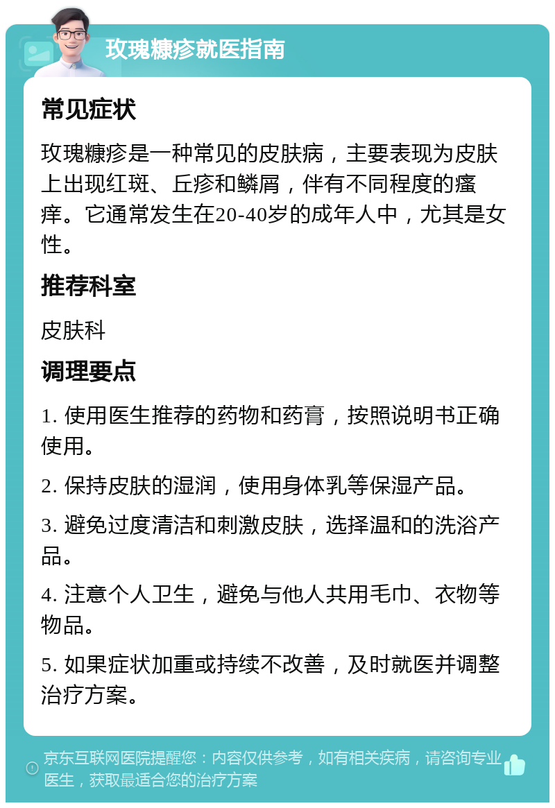 玫瑰糠疹就医指南 常见症状 玫瑰糠疹是一种常见的皮肤病，主要表现为皮肤上出现红斑、丘疹和鳞屑，伴有不同程度的瘙痒。它通常发生在20-40岁的成年人中，尤其是女性。 推荐科室 皮肤科 调理要点 1. 使用医生推荐的药物和药膏，按照说明书正确使用。 2. 保持皮肤的湿润，使用身体乳等保湿产品。 3. 避免过度清洁和刺激皮肤，选择温和的洗浴产品。 4. 注意个人卫生，避免与他人共用毛巾、衣物等物品。 5. 如果症状加重或持续不改善，及时就医并调整治疗方案。