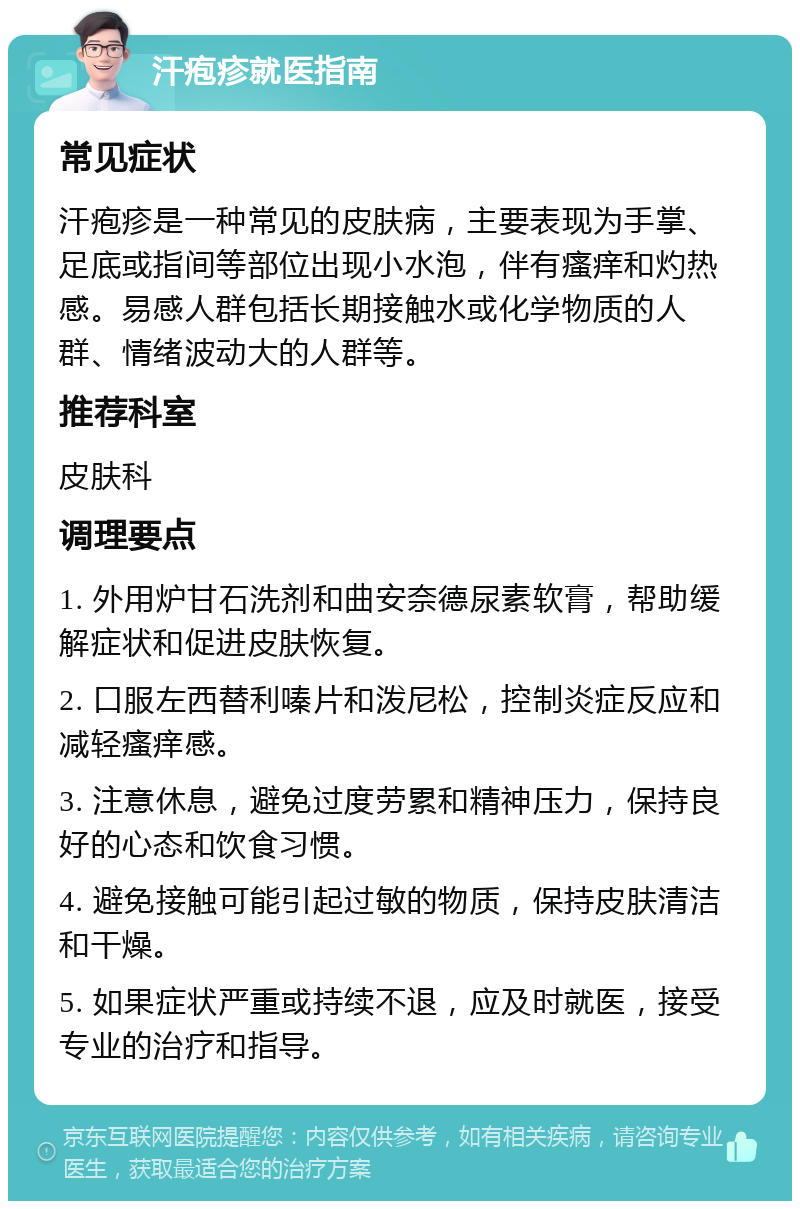 汗疱疹就医指南 常见症状 汗疱疹是一种常见的皮肤病，主要表现为手掌、足底或指间等部位出现小水泡，伴有瘙痒和灼热感。易感人群包括长期接触水或化学物质的人群、情绪波动大的人群等。 推荐科室 皮肤科 调理要点 1. 外用炉甘石洗剂和曲安奈德尿素软膏，帮助缓解症状和促进皮肤恢复。 2. 口服左西替利嗪片和泼尼松，控制炎症反应和减轻瘙痒感。 3. 注意休息，避免过度劳累和精神压力，保持良好的心态和饮食习惯。 4. 避免接触可能引起过敏的物质，保持皮肤清洁和干燥。 5. 如果症状严重或持续不退，应及时就医，接受专业的治疗和指导。