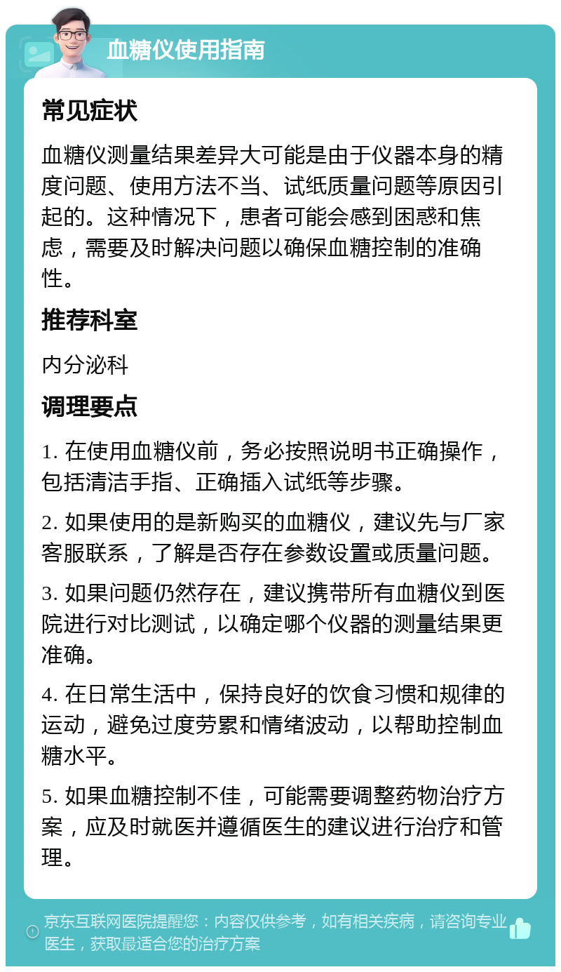 血糖仪使用指南 常见症状 血糖仪测量结果差异大可能是由于仪器本身的精度问题、使用方法不当、试纸质量问题等原因引起的。这种情况下，患者可能会感到困惑和焦虑，需要及时解决问题以确保血糖控制的准确性。 推荐科室 内分泌科 调理要点 1. 在使用血糖仪前，务必按照说明书正确操作，包括清洁手指、正确插入试纸等步骤。 2. 如果使用的是新购买的血糖仪，建议先与厂家客服联系，了解是否存在参数设置或质量问题。 3. 如果问题仍然存在，建议携带所有血糖仪到医院进行对比测试，以确定哪个仪器的测量结果更准确。 4. 在日常生活中，保持良好的饮食习惯和规律的运动，避免过度劳累和情绪波动，以帮助控制血糖水平。 5. 如果血糖控制不佳，可能需要调整药物治疗方案，应及时就医并遵循医生的建议进行治疗和管理。