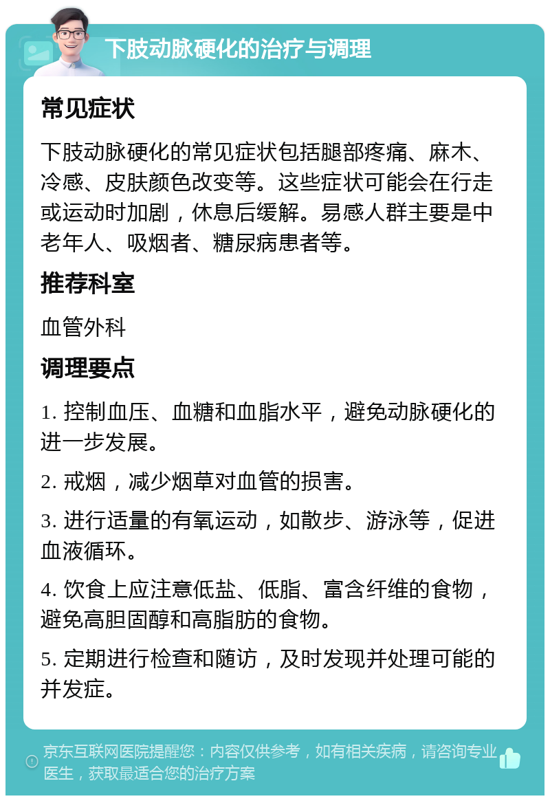 下肢动脉硬化的治疗与调理 常见症状 下肢动脉硬化的常见症状包括腿部疼痛、麻木、冷感、皮肤颜色改变等。这些症状可能会在行走或运动时加剧，休息后缓解。易感人群主要是中老年人、吸烟者、糖尿病患者等。 推荐科室 血管外科 调理要点 1. 控制血压、血糖和血脂水平，避免动脉硬化的进一步发展。 2. 戒烟，减少烟草对血管的损害。 3. 进行适量的有氧运动，如散步、游泳等，促进血液循环。 4. 饮食上应注意低盐、低脂、富含纤维的食物，避免高胆固醇和高脂肪的食物。 5. 定期进行检查和随访，及时发现并处理可能的并发症。