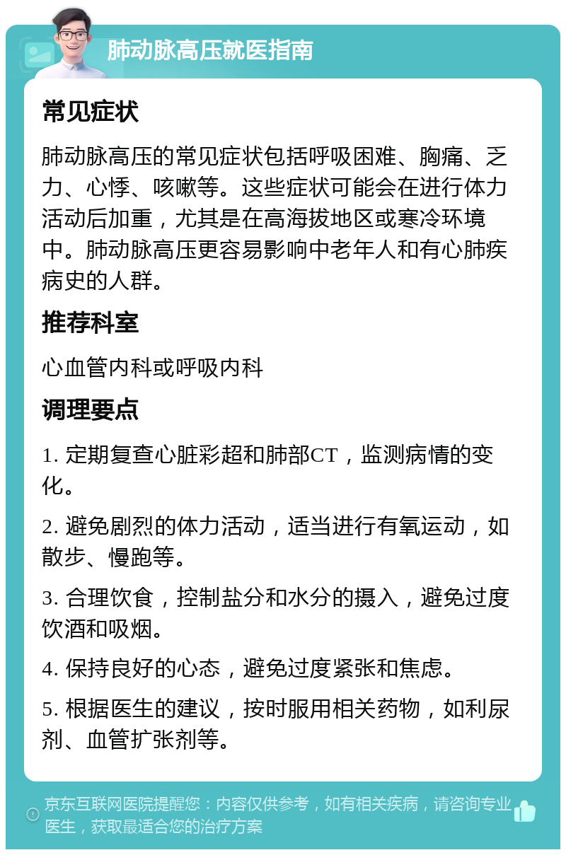 肺动脉高压就医指南 常见症状 肺动脉高压的常见症状包括呼吸困难、胸痛、乏力、心悸、咳嗽等。这些症状可能会在进行体力活动后加重，尤其是在高海拔地区或寒冷环境中。肺动脉高压更容易影响中老年人和有心肺疾病史的人群。 推荐科室 心血管内科或呼吸内科 调理要点 1. 定期复查心脏彩超和肺部CT，监测病情的变化。 2. 避免剧烈的体力活动，适当进行有氧运动，如散步、慢跑等。 3. 合理饮食，控制盐分和水分的摄入，避免过度饮酒和吸烟。 4. 保持良好的心态，避免过度紧张和焦虑。 5. 根据医生的建议，按时服用相关药物，如利尿剂、血管扩张剂等。