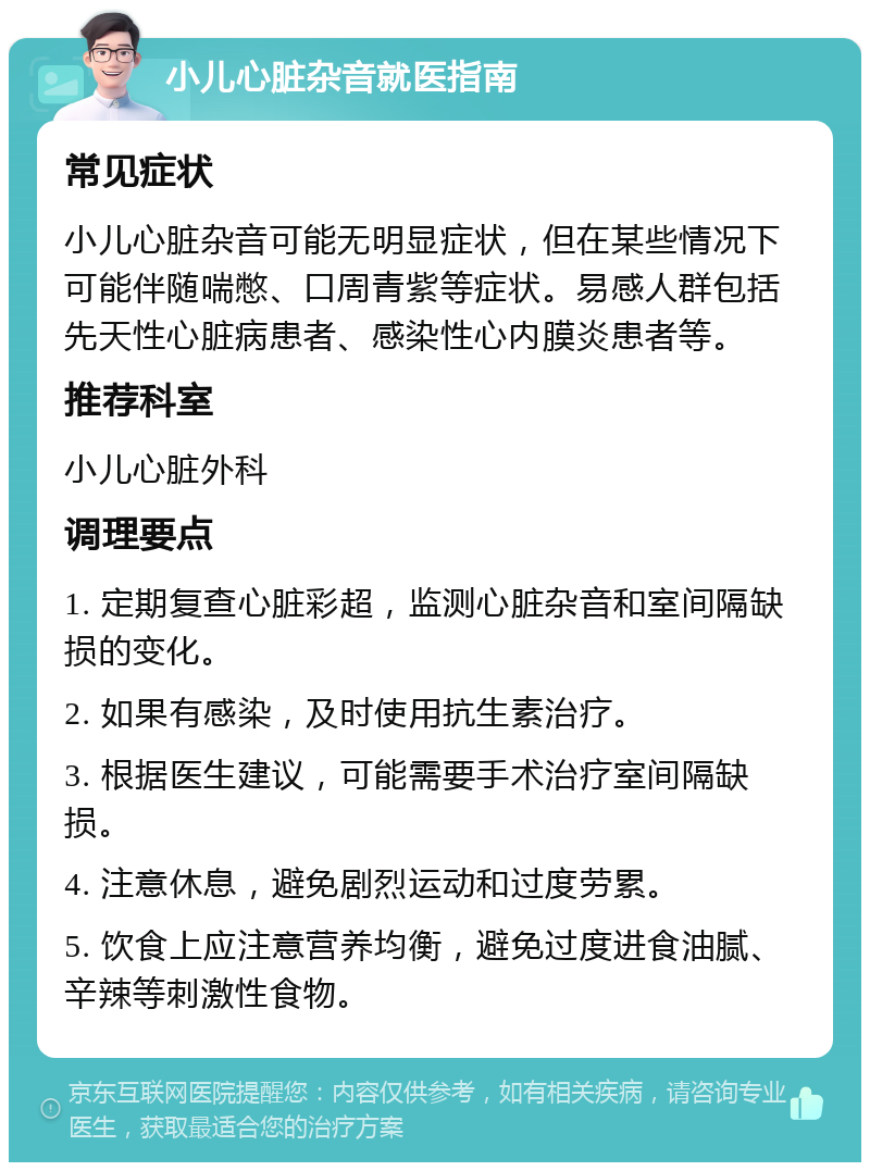 小儿心脏杂音就医指南 常见症状 小儿心脏杂音可能无明显症状，但在某些情况下可能伴随喘憋、口周青紫等症状。易感人群包括先天性心脏病患者、感染性心内膜炎患者等。 推荐科室 小儿心脏外科 调理要点 1. 定期复查心脏彩超，监测心脏杂音和室间隔缺损的变化。 2. 如果有感染，及时使用抗生素治疗。 3. 根据医生建议，可能需要手术治疗室间隔缺损。 4. 注意休息，避免剧烈运动和过度劳累。 5. 饮食上应注意营养均衡，避免过度进食油腻、辛辣等刺激性食物。