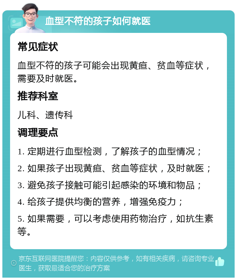 血型不符的孩子如何就医 常见症状 血型不符的孩子可能会出现黄疸、贫血等症状，需要及时就医。 推荐科室 儿科、遗传科 调理要点 1. 定期进行血型检测，了解孩子的血型情况； 2. 如果孩子出现黄疸、贫血等症状，及时就医； 3. 避免孩子接触可能引起感染的环境和物品； 4. 给孩子提供均衡的营养，增强免疫力； 5. 如果需要，可以考虑使用药物治疗，如抗生素等。