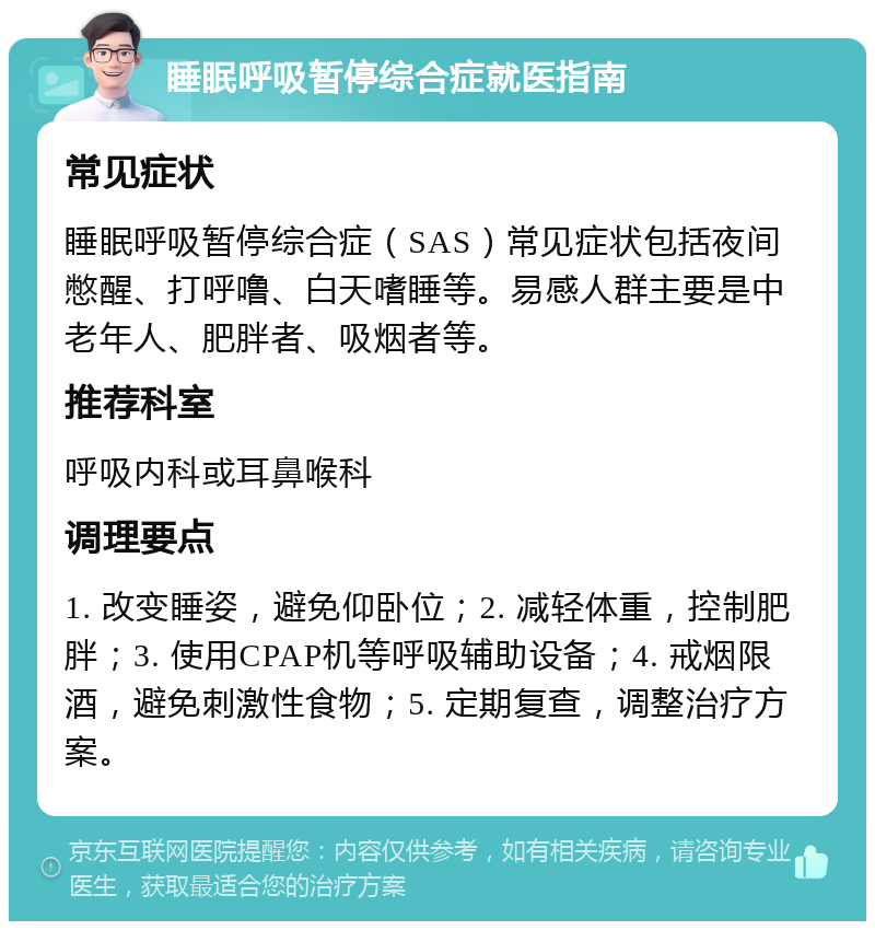 睡眠呼吸暂停综合症就医指南 常见症状 睡眠呼吸暂停综合症（SAS）常见症状包括夜间憋醒、打呼噜、白天嗜睡等。易感人群主要是中老年人、肥胖者、吸烟者等。 推荐科室 呼吸内科或耳鼻喉科 调理要点 1. 改变睡姿，避免仰卧位；2. 减轻体重，控制肥胖；3. 使用CPAP机等呼吸辅助设备；4. 戒烟限酒，避免刺激性食物；5. 定期复查，调整治疗方案。