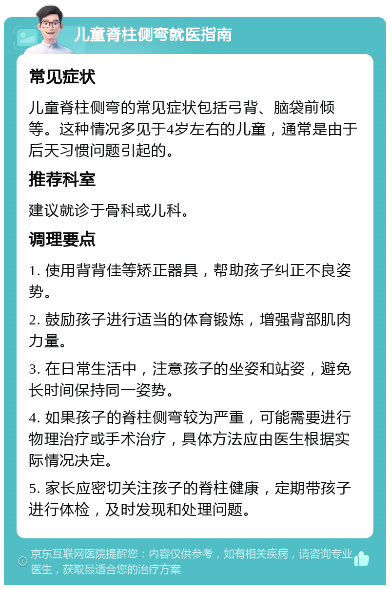 儿童脊柱侧弯就医指南 常见症状 儿童脊柱侧弯的常见症状包括弓背、脑袋前倾等。这种情况多见于4岁左右的儿童，通常是由于后天习惯问题引起的。 推荐科室 建议就诊于骨科或儿科。 调理要点 1. 使用背背佳等矫正器具，帮助孩子纠正不良姿势。 2. 鼓励孩子进行适当的体育锻炼，增强背部肌肉力量。 3. 在日常生活中，注意孩子的坐姿和站姿，避免长时间保持同一姿势。 4. 如果孩子的脊柱侧弯较为严重，可能需要进行物理治疗或手术治疗，具体方法应由医生根据实际情况决定。 5. 家长应密切关注孩子的脊柱健康，定期带孩子进行体检，及时发现和处理问题。