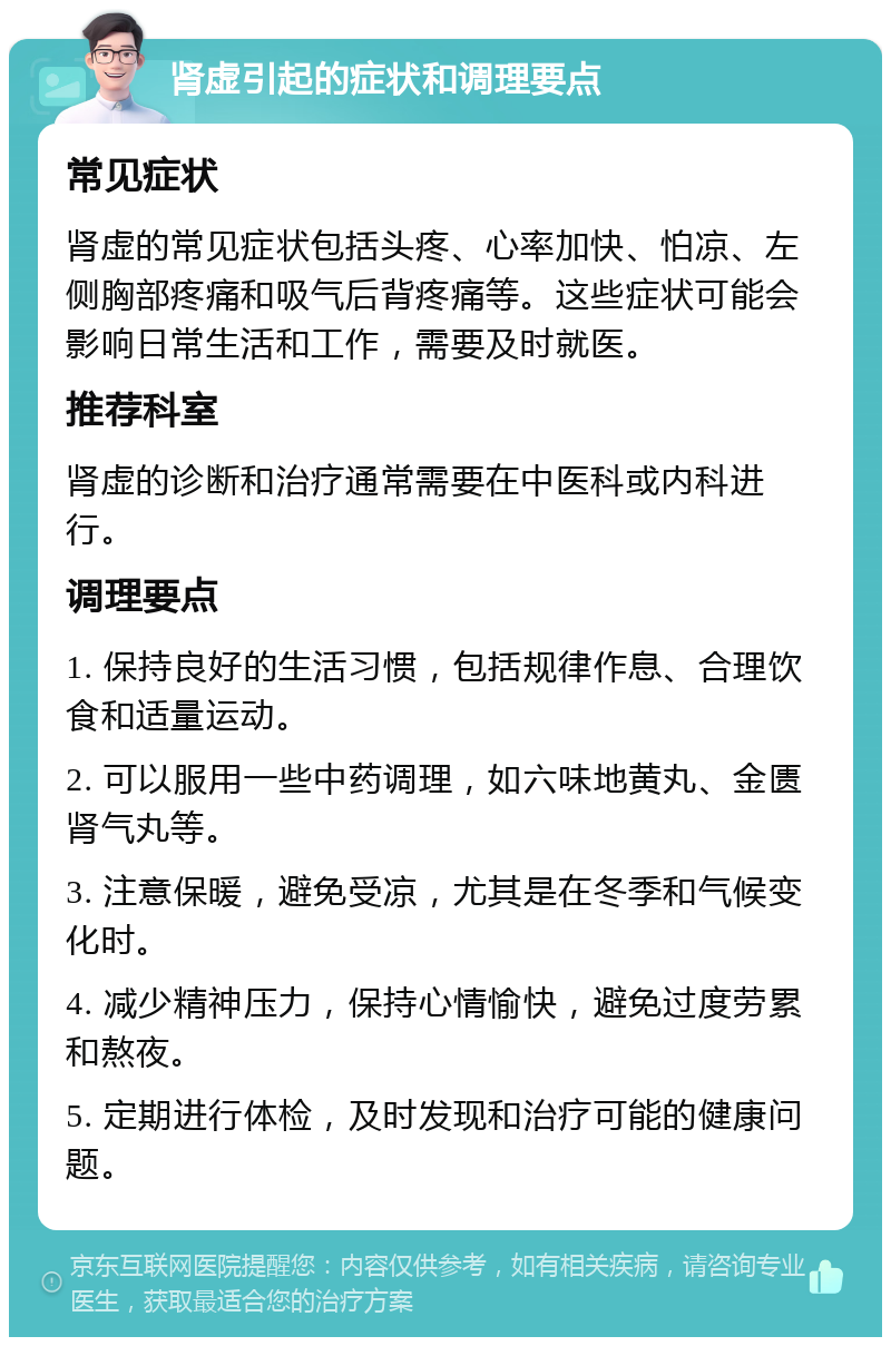 肾虚引起的症状和调理要点 常见症状 肾虚的常见症状包括头疼、心率加快、怕凉、左侧胸部疼痛和吸气后背疼痛等。这些症状可能会影响日常生活和工作，需要及时就医。 推荐科室 肾虚的诊断和治疗通常需要在中医科或内科进行。 调理要点 1. 保持良好的生活习惯，包括规律作息、合理饮食和适量运动。 2. 可以服用一些中药调理，如六味地黄丸、金匮肾气丸等。 3. 注意保暖，避免受凉，尤其是在冬季和气候变化时。 4. 减少精神压力，保持心情愉快，避免过度劳累和熬夜。 5. 定期进行体检，及时发现和治疗可能的健康问题。