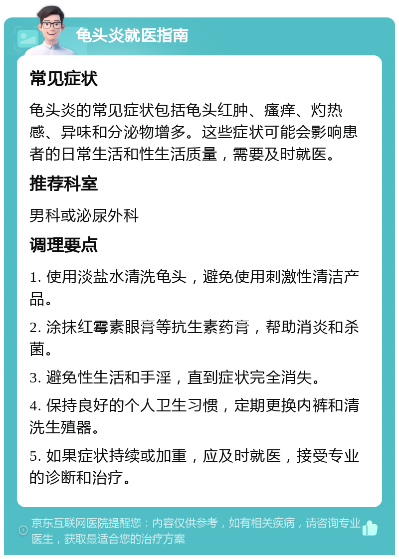 龟头炎就医指南 常见症状 龟头炎的常见症状包括龟头红肿、瘙痒、灼热感、异味和分泌物增多。这些症状可能会影响患者的日常生活和性生活质量，需要及时就医。 推荐科室 男科或泌尿外科 调理要点 1. 使用淡盐水清洗龟头，避免使用刺激性清洁产品。 2. 涂抹红霉素眼膏等抗生素药膏，帮助消炎和杀菌。 3. 避免性生活和手淫，直到症状完全消失。 4. 保持良好的个人卫生习惯，定期更换内裤和清洗生殖器。 5. 如果症状持续或加重，应及时就医，接受专业的诊断和治疗。