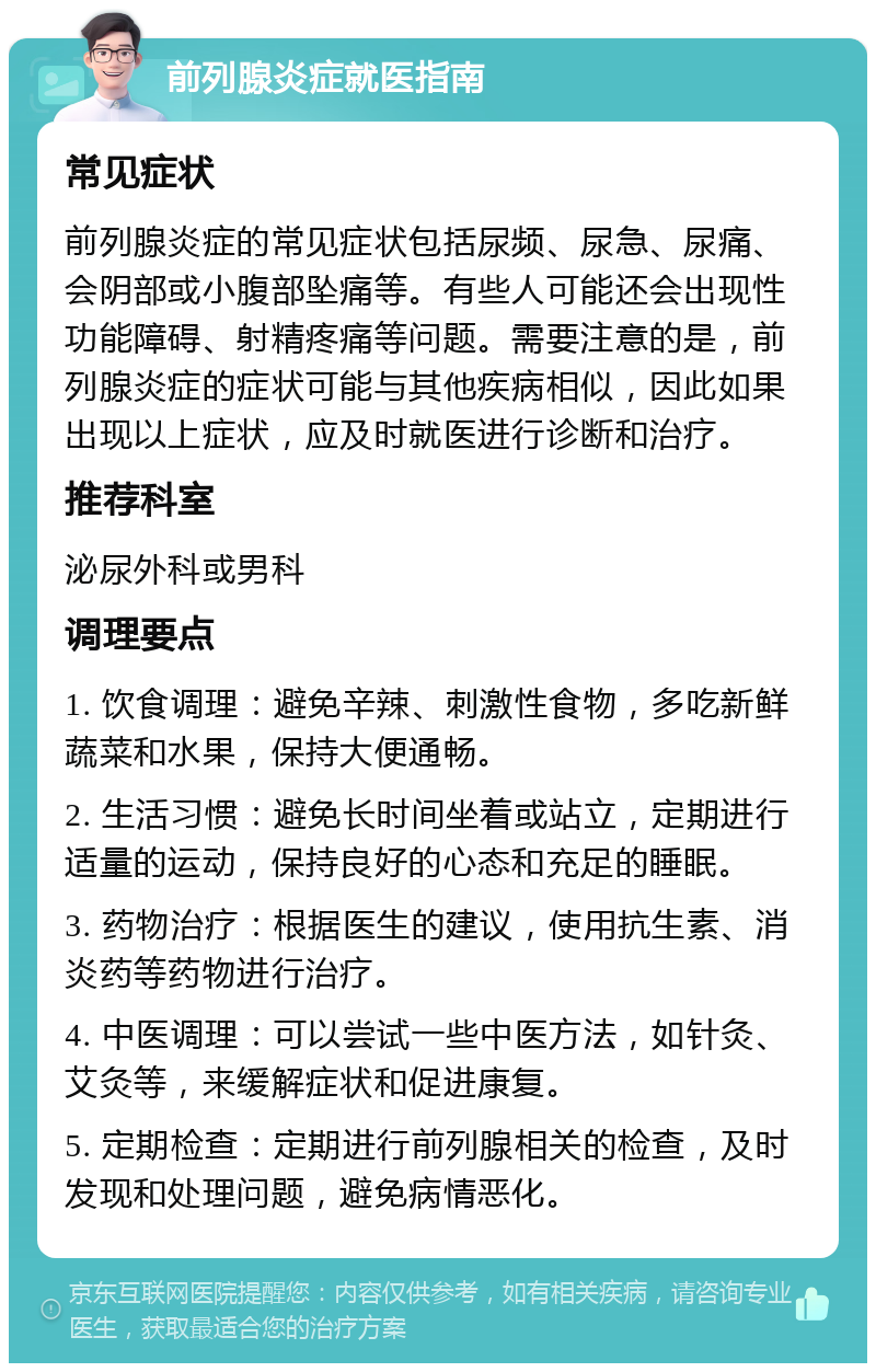 前列腺炎症就医指南 常见症状 前列腺炎症的常见症状包括尿频、尿急、尿痛、会阴部或小腹部坠痛等。有些人可能还会出现性功能障碍、射精疼痛等问题。需要注意的是，前列腺炎症的症状可能与其他疾病相似，因此如果出现以上症状，应及时就医进行诊断和治疗。 推荐科室 泌尿外科或男科 调理要点 1. 饮食调理：避免辛辣、刺激性食物，多吃新鲜蔬菜和水果，保持大便通畅。 2. 生活习惯：避免长时间坐着或站立，定期进行适量的运动，保持良好的心态和充足的睡眠。 3. 药物治疗：根据医生的建议，使用抗生素、消炎药等药物进行治疗。 4. 中医调理：可以尝试一些中医方法，如针灸、艾灸等，来缓解症状和促进康复。 5. 定期检查：定期进行前列腺相关的检查，及时发现和处理问题，避免病情恶化。