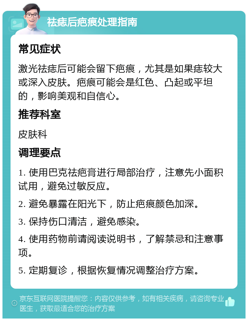 祛痣后疤痕处理指南 常见症状 激光祛痣后可能会留下疤痕，尤其是如果痣较大或深入皮肤。疤痕可能会是红色、凸起或平坦的，影响美观和自信心。 推荐科室 皮肤科 调理要点 1. 使用巴克祛疤膏进行局部治疗，注意先小面积试用，避免过敏反应。 2. 避免暴露在阳光下，防止疤痕颜色加深。 3. 保持伤口清洁，避免感染。 4. 使用药物前请阅读说明书，了解禁忌和注意事项。 5. 定期复诊，根据恢复情况调整治疗方案。