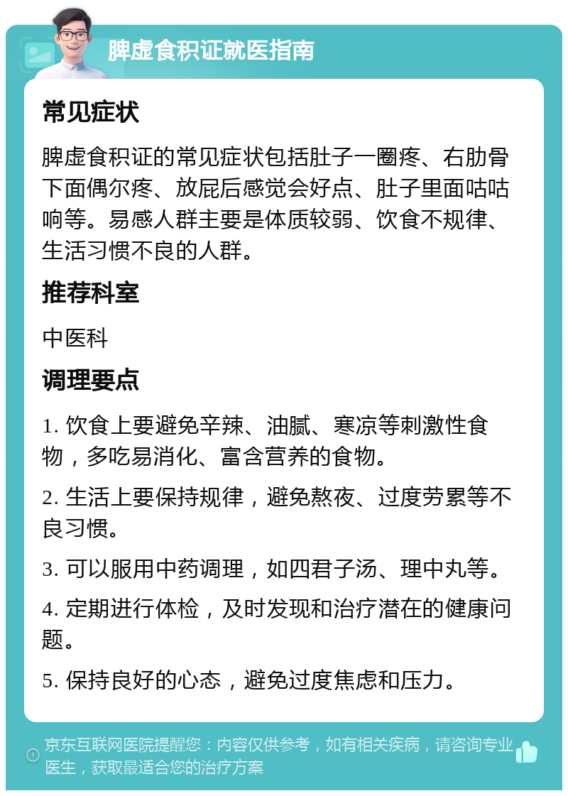 脾虚食积证就医指南 常见症状 脾虚食积证的常见症状包括肚子一圈疼、右肋骨下面偶尔疼、放屁后感觉会好点、肚子里面咕咕响等。易感人群主要是体质较弱、饮食不规律、生活习惯不良的人群。 推荐科室 中医科 调理要点 1. 饮食上要避免辛辣、油腻、寒凉等刺激性食物，多吃易消化、富含营养的食物。 2. 生活上要保持规律，避免熬夜、过度劳累等不良习惯。 3. 可以服用中药调理，如四君子汤、理中丸等。 4. 定期进行体检，及时发现和治疗潜在的健康问题。 5. 保持良好的心态，避免过度焦虑和压力。