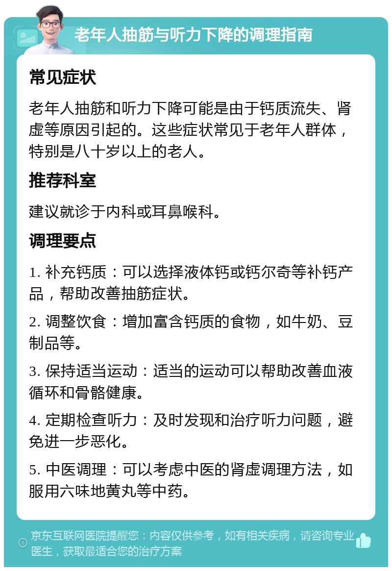 老年人抽筋与听力下降的调理指南 常见症状 老年人抽筋和听力下降可能是由于钙质流失、肾虚等原因引起的。这些症状常见于老年人群体，特别是八十岁以上的老人。 推荐科室 建议就诊于内科或耳鼻喉科。 调理要点 1. 补充钙质：可以选择液体钙或钙尔奇等补钙产品，帮助改善抽筋症状。 2. 调整饮食：增加富含钙质的食物，如牛奶、豆制品等。 3. 保持适当运动：适当的运动可以帮助改善血液循环和骨骼健康。 4. 定期检查听力：及时发现和治疗听力问题，避免进一步恶化。 5. 中医调理：可以考虑中医的肾虚调理方法，如服用六味地黄丸等中药。