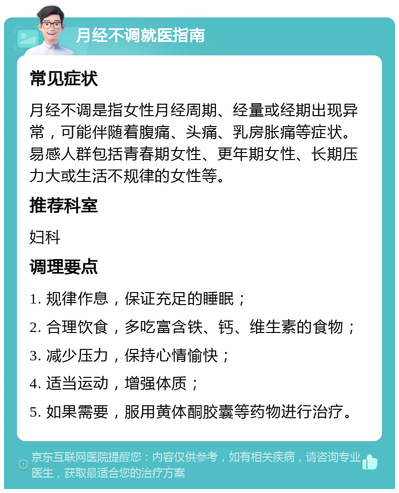 月经不调就医指南 常见症状 月经不调是指女性月经周期、经量或经期出现异常，可能伴随着腹痛、头痛、乳房胀痛等症状。易感人群包括青春期女性、更年期女性、长期压力大或生活不规律的女性等。 推荐科室 妇科 调理要点 1. 规律作息，保证充足的睡眠； 2. 合理饮食，多吃富含铁、钙、维生素的食物； 3. 减少压力，保持心情愉快； 4. 适当运动，增强体质； 5. 如果需要，服用黄体酮胶囊等药物进行治疗。