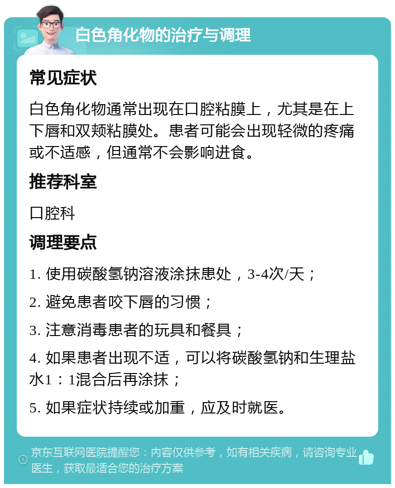 白色角化物的治疗与调理 常见症状 白色角化物通常出现在口腔粘膜上，尤其是在上下唇和双颊粘膜处。患者可能会出现轻微的疼痛或不适感，但通常不会影响进食。 推荐科室 口腔科 调理要点 1. 使用碳酸氢钠溶液涂抹患处，3-4次/天； 2. 避免患者咬下唇的习惯； 3. 注意消毒患者的玩具和餐具； 4. 如果患者出现不适，可以将碳酸氢钠和生理盐水1：1混合后再涂抹； 5. 如果症状持续或加重，应及时就医。