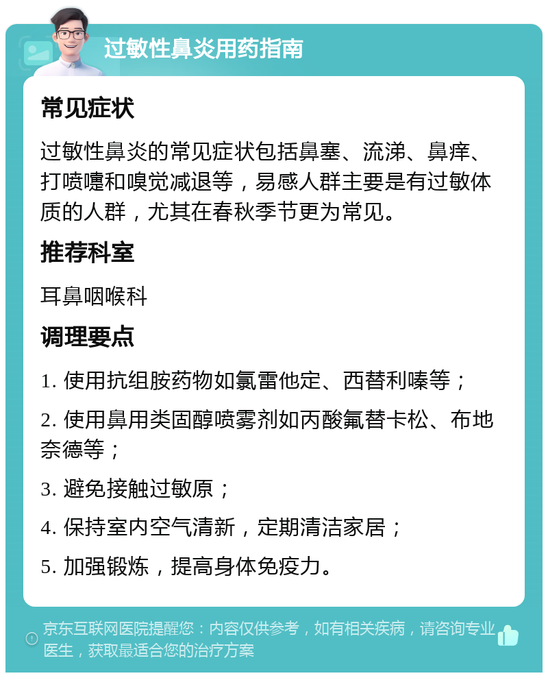 过敏性鼻炎用药指南 常见症状 过敏性鼻炎的常见症状包括鼻塞、流涕、鼻痒、打喷嚏和嗅觉减退等，易感人群主要是有过敏体质的人群，尤其在春秋季节更为常见。 推荐科室 耳鼻咽喉科 调理要点 1. 使用抗组胺药物如氯雷他定、西替利嗪等； 2. 使用鼻用类固醇喷雾剂如丙酸氟替卡松、布地奈德等； 3. 避免接触过敏原； 4. 保持室内空气清新，定期清洁家居； 5. 加强锻炼，提高身体免疫力。