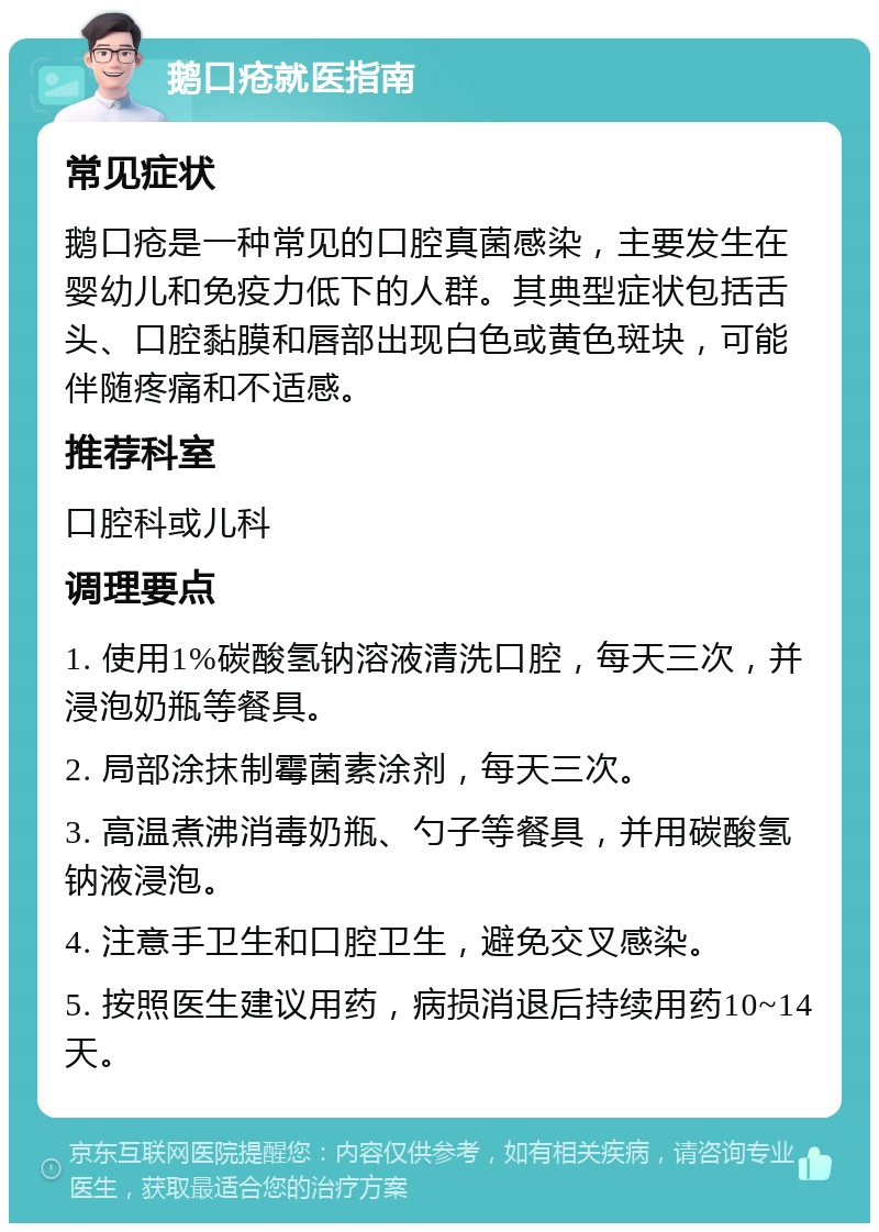 鹅口疮就医指南 常见症状 鹅口疮是一种常见的口腔真菌感染，主要发生在婴幼儿和免疫力低下的人群。其典型症状包括舌头、口腔黏膜和唇部出现白色或黄色斑块，可能伴随疼痛和不适感。 推荐科室 口腔科或儿科 调理要点 1. 使用1%碳酸氢钠溶液清洗口腔，每天三次，并浸泡奶瓶等餐具。 2. 局部涂抹制霉菌素涂剂，每天三次。 3. 高温煮沸消毒奶瓶、勺子等餐具，并用碳酸氢钠液浸泡。 4. 注意手卫生和口腔卫生，避免交叉感染。 5. 按照医生建议用药，病损消退后持续用药10~14天。