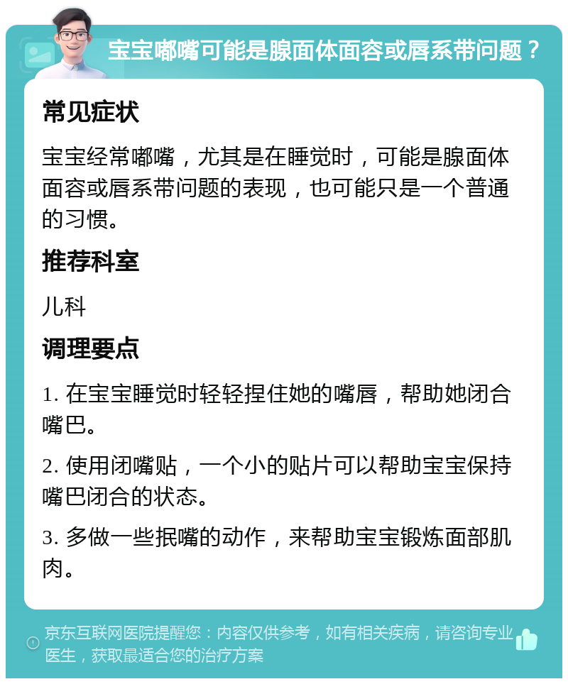 宝宝嘟嘴可能是腺面体面容或唇系带问题？ 常见症状 宝宝经常嘟嘴，尤其是在睡觉时，可能是腺面体面容或唇系带问题的表现，也可能只是一个普通的习惯。 推荐科室 儿科 调理要点 1. 在宝宝睡觉时轻轻捏住她的嘴唇，帮助她闭合嘴巴。 2. 使用闭嘴贴，一个小的贴片可以帮助宝宝保持嘴巴闭合的状态。 3. 多做一些抿嘴的动作，来帮助宝宝锻炼面部肌肉。