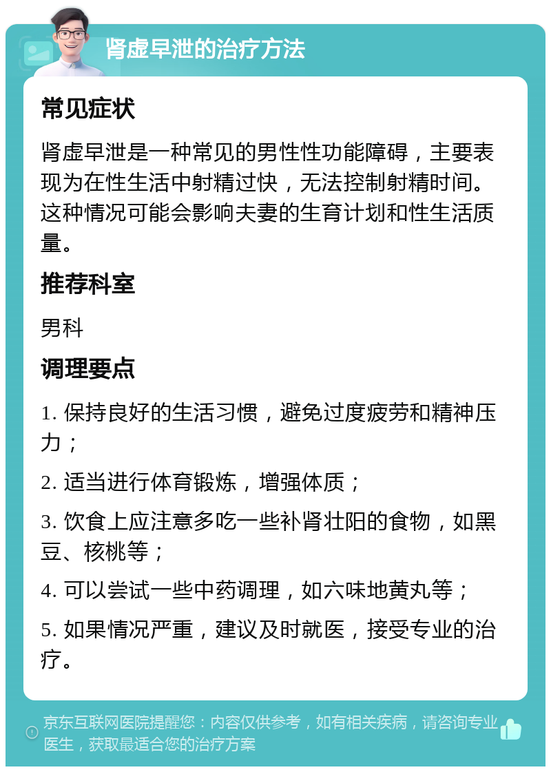 肾虚早泄的治疗方法 常见症状 肾虚早泄是一种常见的男性性功能障碍，主要表现为在性生活中射精过快，无法控制射精时间。这种情况可能会影响夫妻的生育计划和性生活质量。 推荐科室 男科 调理要点 1. 保持良好的生活习惯，避免过度疲劳和精神压力； 2. 适当进行体育锻炼，增强体质； 3. 饮食上应注意多吃一些补肾壮阳的食物，如黑豆、核桃等； 4. 可以尝试一些中药调理，如六味地黄丸等； 5. 如果情况严重，建议及时就医，接受专业的治疗。