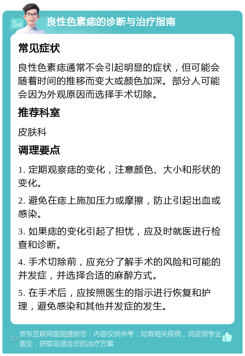 良性色素痣的诊断与治疗指南 常见症状 良性色素痣通常不会引起明显的症状，但可能会随着时间的推移而变大或颜色加深。部分人可能会因为外观原因而选择手术切除。 推荐科室 皮肤科 调理要点 1. 定期观察痣的变化，注意颜色、大小和形状的变化。 2. 避免在痣上施加压力或摩擦，防止引起出血或感染。 3. 如果痣的变化引起了担忧，应及时就医进行检查和诊断。 4. 手术切除前，应充分了解手术的风险和可能的并发症，并选择合适的麻醉方式。 5. 在手术后，应按照医生的指示进行恢复和护理，避免感染和其他并发症的发生。