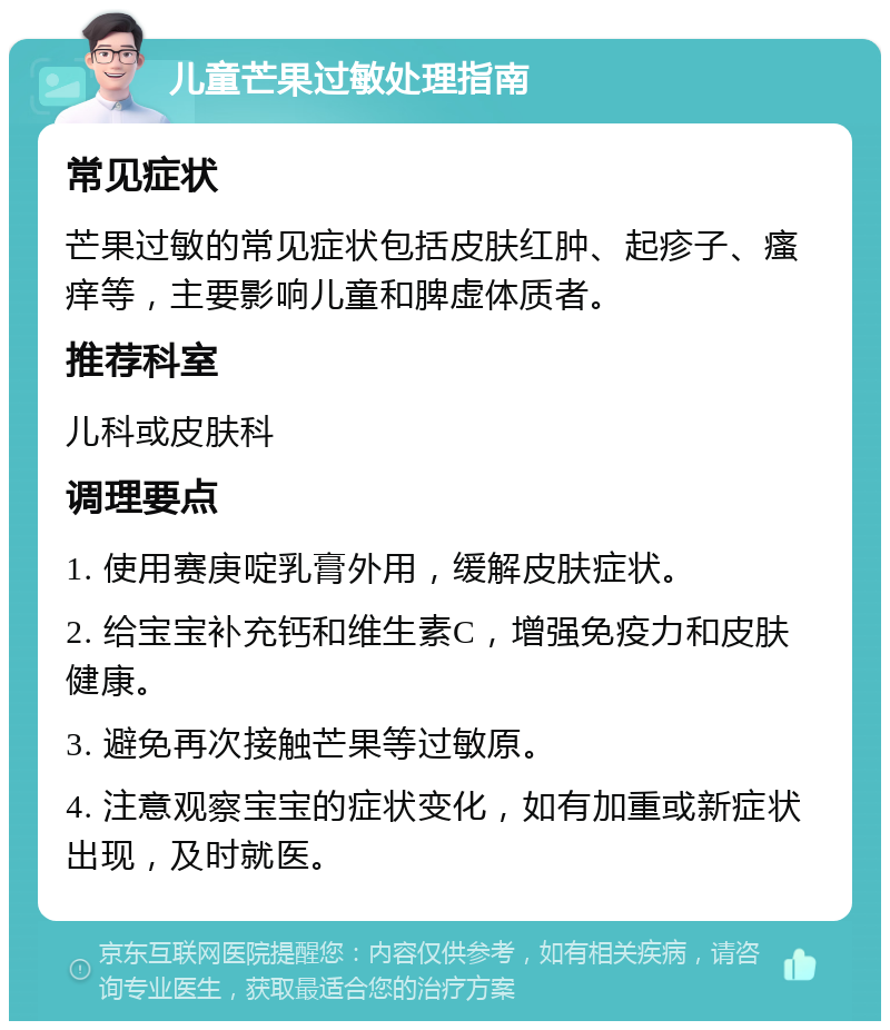 儿童芒果过敏处理指南 常见症状 芒果过敏的常见症状包括皮肤红肿、起疹子、瘙痒等，主要影响儿童和脾虚体质者。 推荐科室 儿科或皮肤科 调理要点 1. 使用赛庚啶乳膏外用，缓解皮肤症状。 2. 给宝宝补充钙和维生素C，增强免疫力和皮肤健康。 3. 避免再次接触芒果等过敏原。 4. 注意观察宝宝的症状变化，如有加重或新症状出现，及时就医。