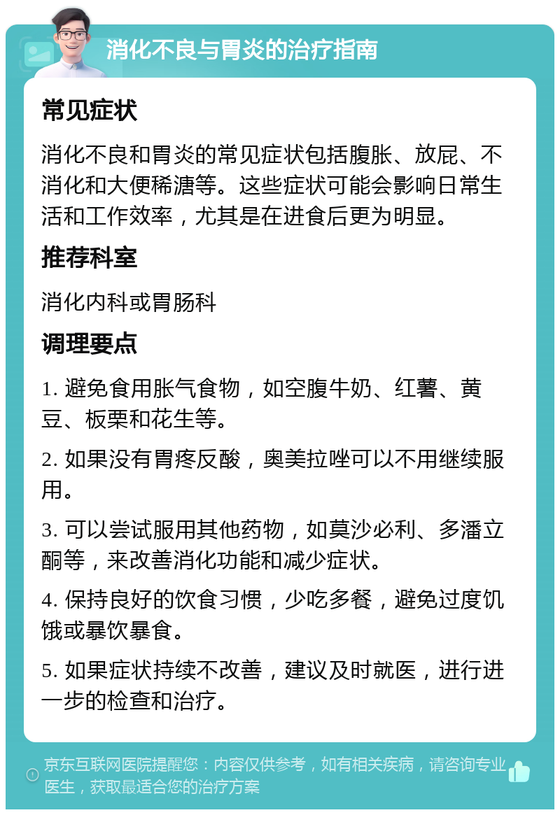 消化不良与胃炎的治疗指南 常见症状 消化不良和胃炎的常见症状包括腹胀、放屁、不消化和大便稀溏等。这些症状可能会影响日常生活和工作效率，尤其是在进食后更为明显。 推荐科室 消化内科或胃肠科 调理要点 1. 避免食用胀气食物，如空腹牛奶、红薯、黄豆、板栗和花生等。 2. 如果没有胃疼反酸，奥美拉唑可以不用继续服用。 3. 可以尝试服用其他药物，如莫沙必利、多潘立酮等，来改善消化功能和减少症状。 4. 保持良好的饮食习惯，少吃多餐，避免过度饥饿或暴饮暴食。 5. 如果症状持续不改善，建议及时就医，进行进一步的检查和治疗。