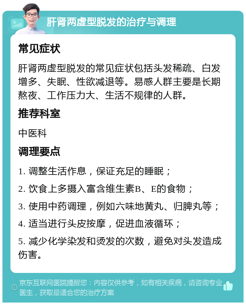 肝肾两虚型脱发的治疗与调理 常见症状 肝肾两虚型脱发的常见症状包括头发稀疏、白发增多、失眠、性欲减退等。易感人群主要是长期熬夜、工作压力大、生活不规律的人群。 推荐科室 中医科 调理要点 1. 调整生活作息，保证充足的睡眠； 2. 饮食上多摄入富含维生素B、E的食物； 3. 使用中药调理，例如六味地黄丸、归脾丸等； 4. 适当进行头皮按摩，促进血液循环； 5. 减少化学染发和烫发的次数，避免对头发造成伤害。