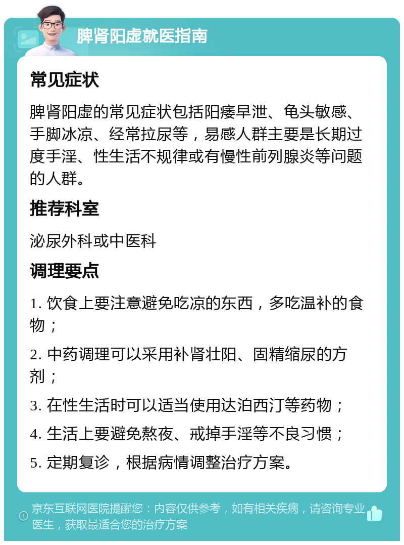 脾肾阳虚就医指南 常见症状 脾肾阳虚的常见症状包括阳痿早泄、龟头敏感、手脚冰凉、经常拉尿等，易感人群主要是长期过度手淫、性生活不规律或有慢性前列腺炎等问题的人群。 推荐科室 泌尿外科或中医科 调理要点 1. 饮食上要注意避免吃凉的东西，多吃温补的食物； 2. 中药调理可以采用补肾壮阳、固精缩尿的方剂； 3. 在性生活时可以适当使用达泊西汀等药物； 4. 生活上要避免熬夜、戒掉手淫等不良习惯； 5. 定期复诊，根据病情调整治疗方案。