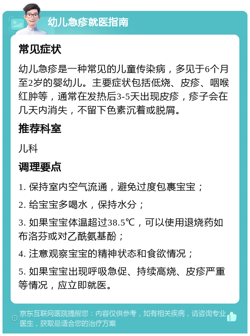 幼儿急疹就医指南 常见症状 幼儿急疹是一种常见的儿童传染病，多见于6个月至2岁的婴幼儿。主要症状包括低烧、皮疹、咽喉红肿等，通常在发热后3-5天出现皮疹，疹子会在几天内消失，不留下色素沉着或脱屑。 推荐科室 儿科 调理要点 1. 保持室内空气流通，避免过度包裹宝宝； 2. 给宝宝多喝水，保持水分； 3. 如果宝宝体温超过38.5℃，可以使用退烧药如布洛芬或对乙酰氨基酚； 4. 注意观察宝宝的精神状态和食欲情况； 5. 如果宝宝出现呼吸急促、持续高烧、皮疹严重等情况，应立即就医。