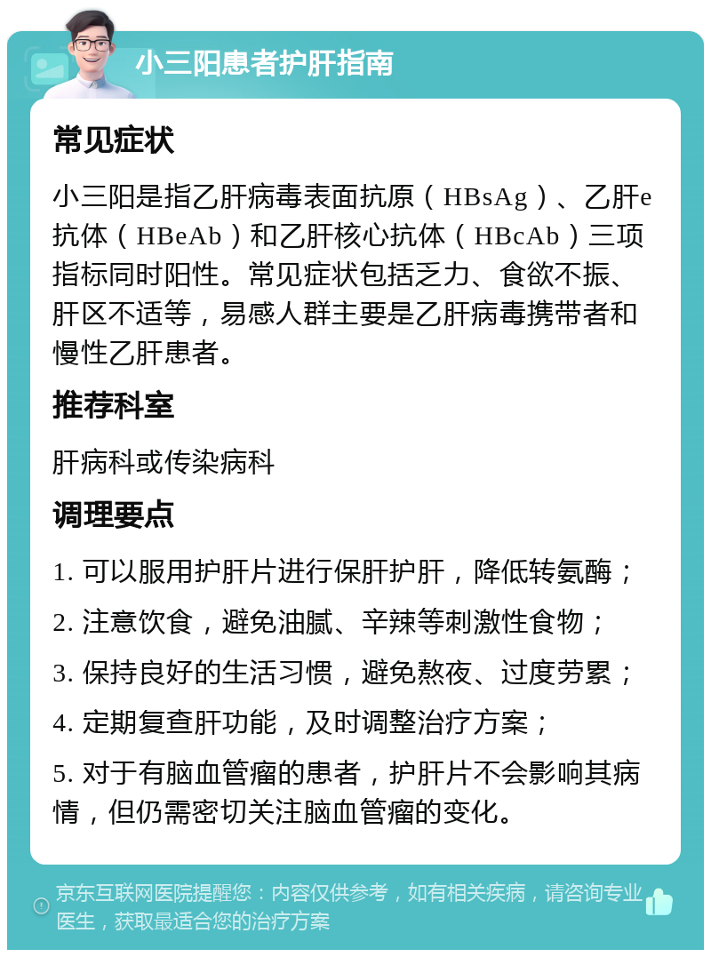 小三阳患者护肝指南 常见症状 小三阳是指乙肝病毒表面抗原（HBsAg）、乙肝e抗体（HBeAb）和乙肝核心抗体（HBcAb）三项指标同时阳性。常见症状包括乏力、食欲不振、肝区不适等，易感人群主要是乙肝病毒携带者和慢性乙肝患者。 推荐科室 肝病科或传染病科 调理要点 1. 可以服用护肝片进行保肝护肝，降低转氨酶； 2. 注意饮食，避免油腻、辛辣等刺激性食物； 3. 保持良好的生活习惯，避免熬夜、过度劳累； 4. 定期复查肝功能，及时调整治疗方案； 5. 对于有脑血管瘤的患者，护肝片不会影响其病情，但仍需密切关注脑血管瘤的变化。