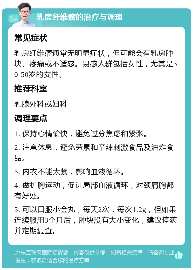 乳房纤维瘤的治疗与调理 常见症状 乳房纤维瘤通常无明显症状，但可能会有乳房肿块、疼痛或不适感。易感人群包括女性，尤其是30-50岁的女性。 推荐科室 乳腺外科或妇科 调理要点 1. 保持心情愉快，避免过分焦虑和紧张。 2. 注意休息，避免劳累和辛辣刺激食品及油炸食品。 3. 内衣不能太紧，影响血液循环。 4. 做扩胸运动，促进局部血液循环，对颈肩胸都有好处。 5. 可以口服小金丸，每天2次，每次1.2g，但如果连续服用3个月后，肿块没有大小变化，建议停药并定期复查。