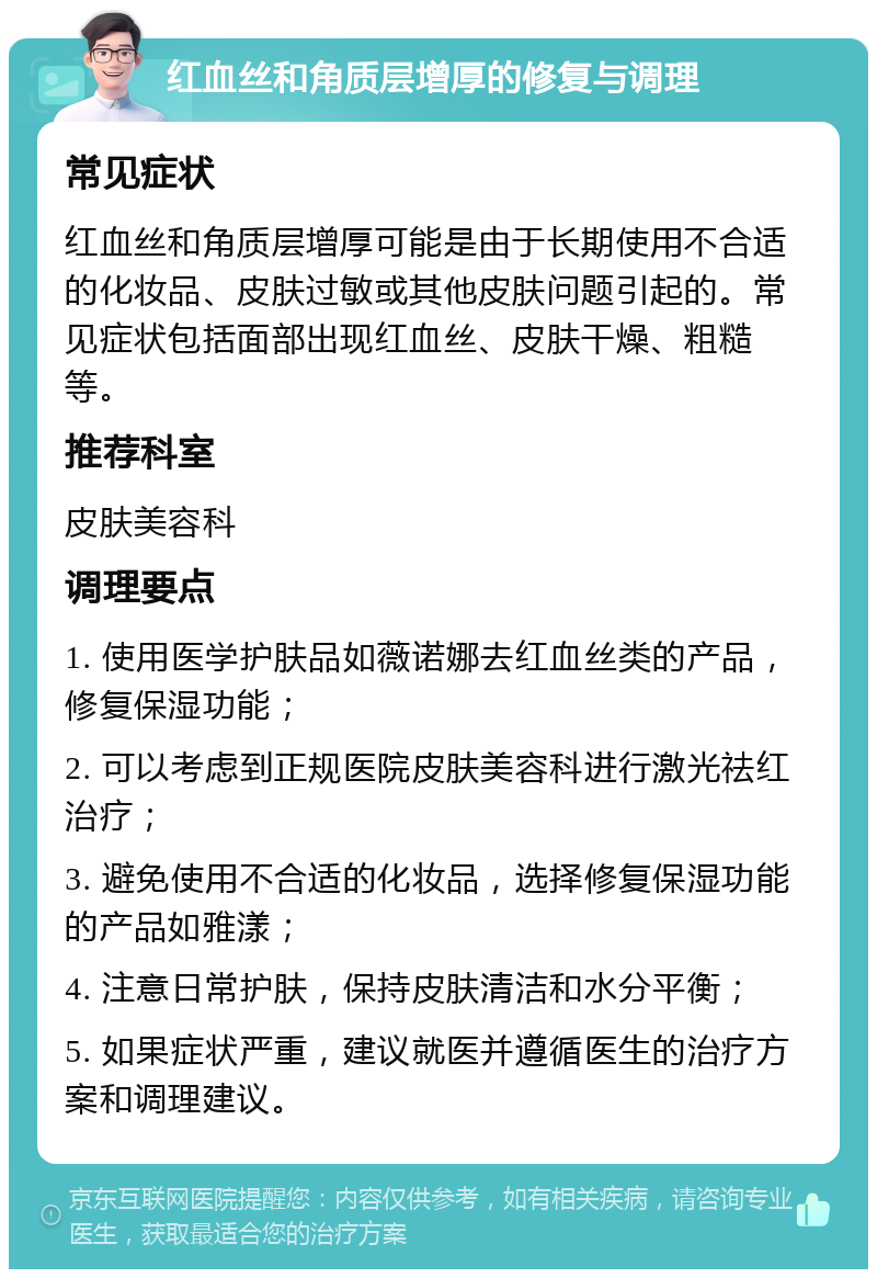 红血丝和角质层增厚的修复与调理 常见症状 红血丝和角质层增厚可能是由于长期使用不合适的化妆品、皮肤过敏或其他皮肤问题引起的。常见症状包括面部出现红血丝、皮肤干燥、粗糙等。 推荐科室 皮肤美容科 调理要点 1. 使用医学护肤品如薇诺娜去红血丝类的产品，修复保湿功能； 2. 可以考虑到正规医院皮肤美容科进行激光祛红治疗； 3. 避免使用不合适的化妆品，选择修复保湿功能的产品如雅漾； 4. 注意日常护肤，保持皮肤清洁和水分平衡； 5. 如果症状严重，建议就医并遵循医生的治疗方案和调理建议。