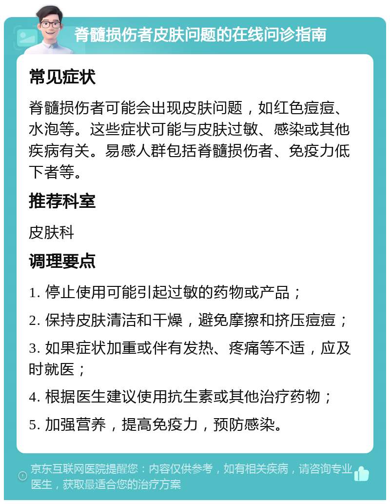 脊髓损伤者皮肤问题的在线问诊指南 常见症状 脊髓损伤者可能会出现皮肤问题，如红色痘痘、水泡等。这些症状可能与皮肤过敏、感染或其他疾病有关。易感人群包括脊髓损伤者、免疫力低下者等。 推荐科室 皮肤科 调理要点 1. 停止使用可能引起过敏的药物或产品； 2. 保持皮肤清洁和干燥，避免摩擦和挤压痘痘； 3. 如果症状加重或伴有发热、疼痛等不适，应及时就医； 4. 根据医生建议使用抗生素或其他治疗药物； 5. 加强营养，提高免疫力，预防感染。