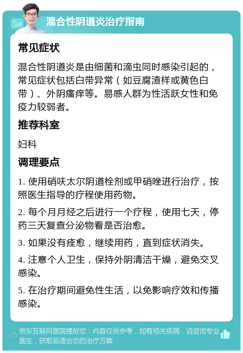 混合性阴道炎治疗指南 常见症状 混合性阴道炎是由细菌和滴虫同时感染引起的，常见症状包括白带异常（如豆腐渣样或黄色白带）、外阴瘙痒等。易感人群为性活跃女性和免疫力较弱者。 推荐科室 妇科 调理要点 1. 使用硝呋太尔阴道栓剂或甲硝唑进行治疗，按照医生指导的疗程使用药物。 2. 每个月月经之后进行一个疗程，使用七天，停药三天复查分泌物看是否治愈。 3. 如果没有痊愈，继续用药，直到症状消失。 4. 注意个人卫生，保持外阴清洁干燥，避免交叉感染。 5. 在治疗期间避免性生活，以免影响疗效和传播感染。