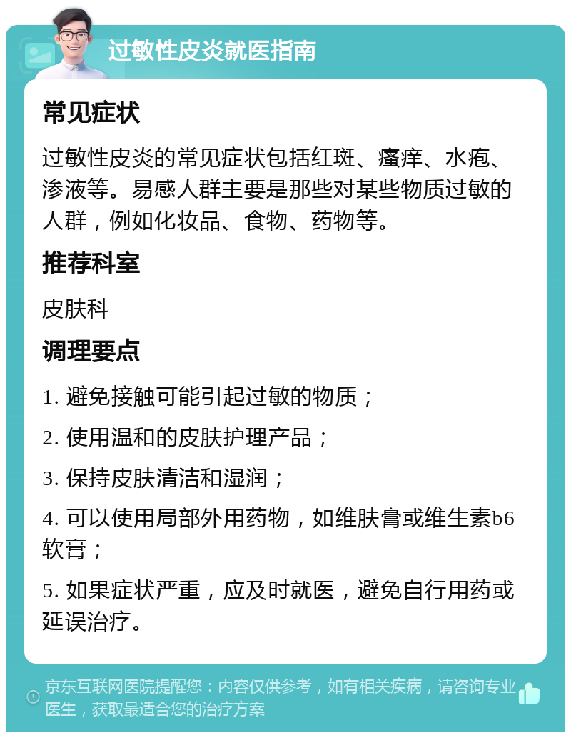 过敏性皮炎就医指南 常见症状 过敏性皮炎的常见症状包括红斑、瘙痒、水疱、渗液等。易感人群主要是那些对某些物质过敏的人群，例如化妆品、食物、药物等。 推荐科室 皮肤科 调理要点 1. 避免接触可能引起过敏的物质； 2. 使用温和的皮肤护理产品； 3. 保持皮肤清洁和湿润； 4. 可以使用局部外用药物，如维肤膏或维生素b6软膏； 5. 如果症状严重，应及时就医，避免自行用药或延误治疗。