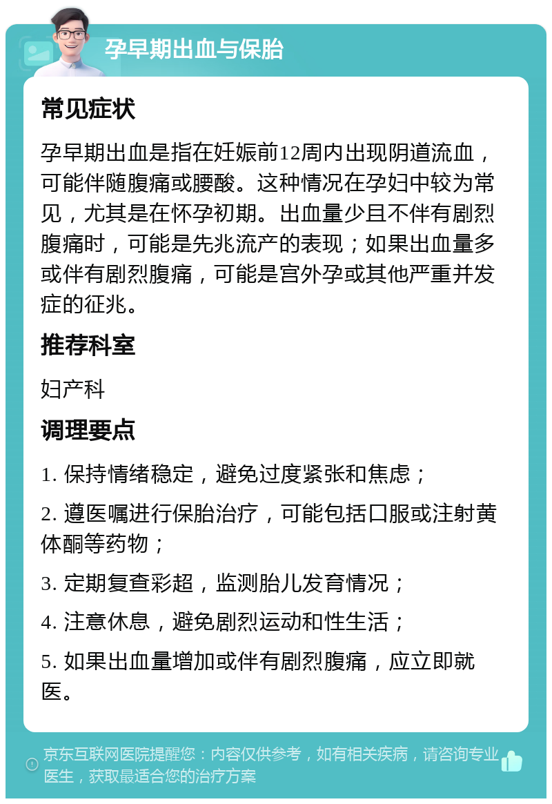 孕早期出血与保胎 常见症状 孕早期出血是指在妊娠前12周内出现阴道流血，可能伴随腹痛或腰酸。这种情况在孕妇中较为常见，尤其是在怀孕初期。出血量少且不伴有剧烈腹痛时，可能是先兆流产的表现；如果出血量多或伴有剧烈腹痛，可能是宫外孕或其他严重并发症的征兆。 推荐科室 妇产科 调理要点 1. 保持情绪稳定，避免过度紧张和焦虑； 2. 遵医嘱进行保胎治疗，可能包括口服或注射黄体酮等药物； 3. 定期复查彩超，监测胎儿发育情况； 4. 注意休息，避免剧烈运动和性生活； 5. 如果出血量增加或伴有剧烈腹痛，应立即就医。