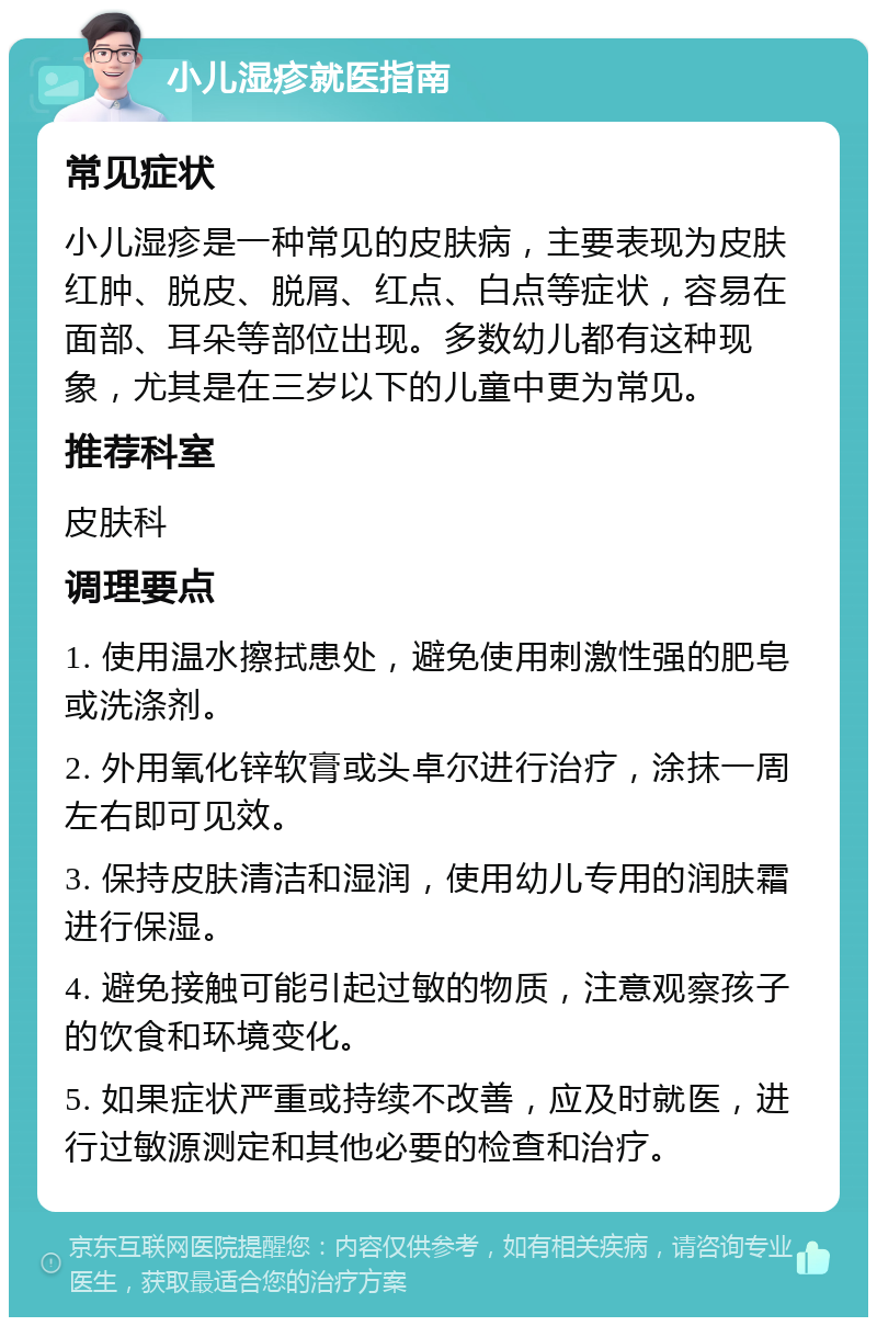 小儿湿疹就医指南 常见症状 小儿湿疹是一种常见的皮肤病，主要表现为皮肤红肿、脱皮、脱屑、红点、白点等症状，容易在面部、耳朵等部位出现。多数幼儿都有这种现象，尤其是在三岁以下的儿童中更为常见。 推荐科室 皮肤科 调理要点 1. 使用温水擦拭患处，避免使用刺激性强的肥皂或洗涤剂。 2. 外用氧化锌软膏或头卓尔进行治疗，涂抹一周左右即可见效。 3. 保持皮肤清洁和湿润，使用幼儿专用的润肤霜进行保湿。 4. 避免接触可能引起过敏的物质，注意观察孩子的饮食和环境变化。 5. 如果症状严重或持续不改善，应及时就医，进行过敏源测定和其他必要的检查和治疗。