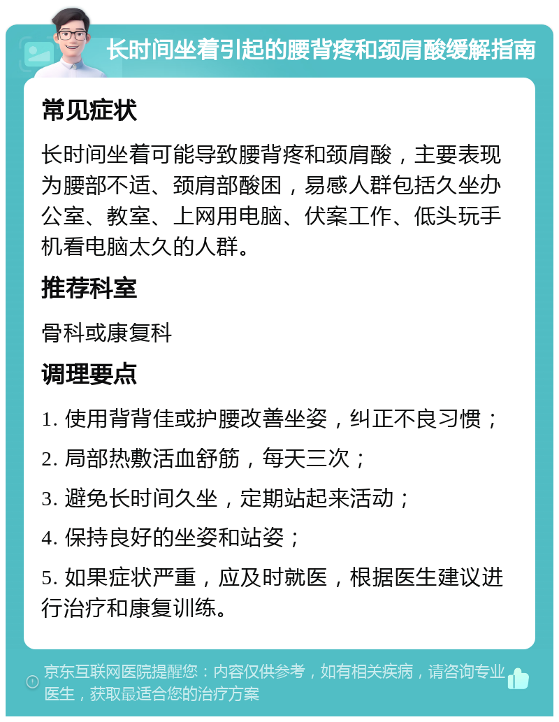 长时间坐着引起的腰背疼和颈肩酸缓解指南 常见症状 长时间坐着可能导致腰背疼和颈肩酸，主要表现为腰部不适、颈肩部酸困，易感人群包括久坐办公室、教室、上网用电脑、伏案工作、低头玩手机看电脑太久的人群。 推荐科室 骨科或康复科 调理要点 1. 使用背背佳或护腰改善坐姿，纠正不良习惯； 2. 局部热敷活血舒筋，每天三次； 3. 避免长时间久坐，定期站起来活动； 4. 保持良好的坐姿和站姿； 5. 如果症状严重，应及时就医，根据医生建议进行治疗和康复训练。