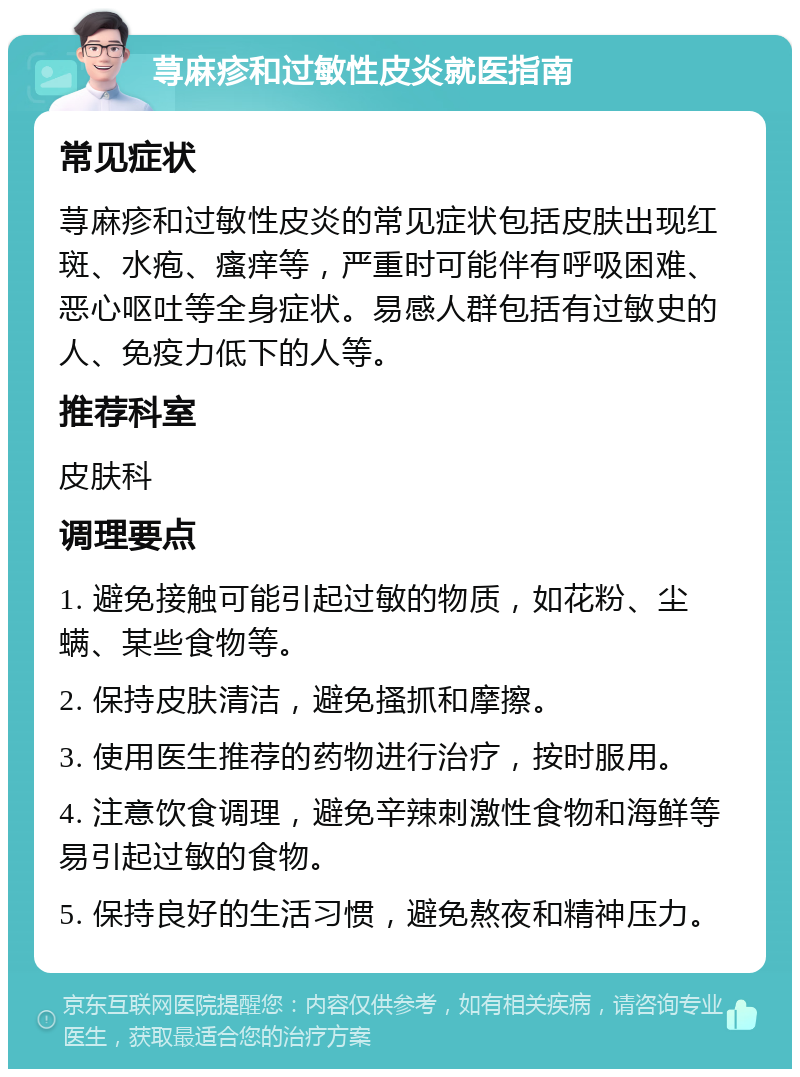 荨麻疹和过敏性皮炎就医指南 常见症状 荨麻疹和过敏性皮炎的常见症状包括皮肤出现红斑、水疱、瘙痒等，严重时可能伴有呼吸困难、恶心呕吐等全身症状。易感人群包括有过敏史的人、免疫力低下的人等。 推荐科室 皮肤科 调理要点 1. 避免接触可能引起过敏的物质，如花粉、尘螨、某些食物等。 2. 保持皮肤清洁，避免搔抓和摩擦。 3. 使用医生推荐的药物进行治疗，按时服用。 4. 注意饮食调理，避免辛辣刺激性食物和海鲜等易引起过敏的食物。 5. 保持良好的生活习惯，避免熬夜和精神压力。