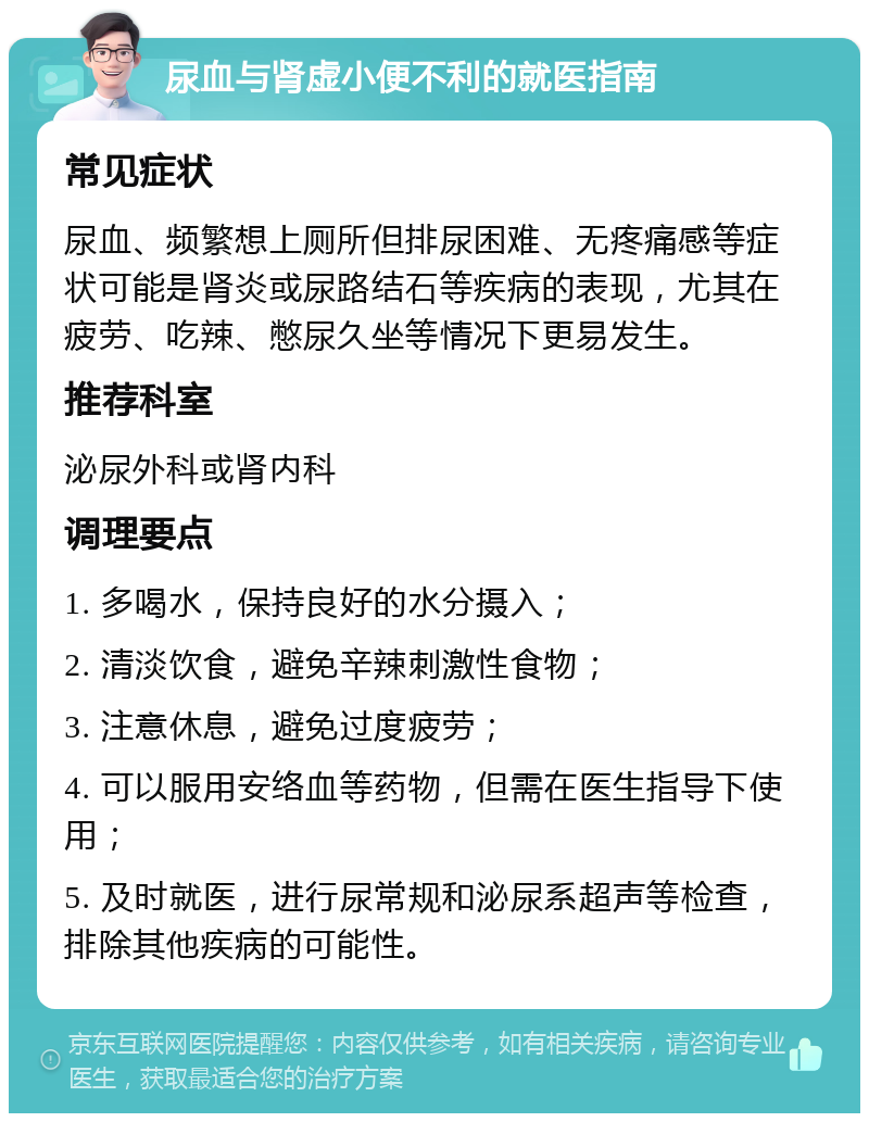 尿血与肾虚小便不利的就医指南 常见症状 尿血、频繁想上厕所但排尿困难、无疼痛感等症状可能是肾炎或尿路结石等疾病的表现，尤其在疲劳、吃辣、憋尿久坐等情况下更易发生。 推荐科室 泌尿外科或肾内科 调理要点 1. 多喝水，保持良好的水分摄入； 2. 清淡饮食，避免辛辣刺激性食物； 3. 注意休息，避免过度疲劳； 4. 可以服用安络血等药物，但需在医生指导下使用； 5. 及时就医，进行尿常规和泌尿系超声等检查，排除其他疾病的可能性。