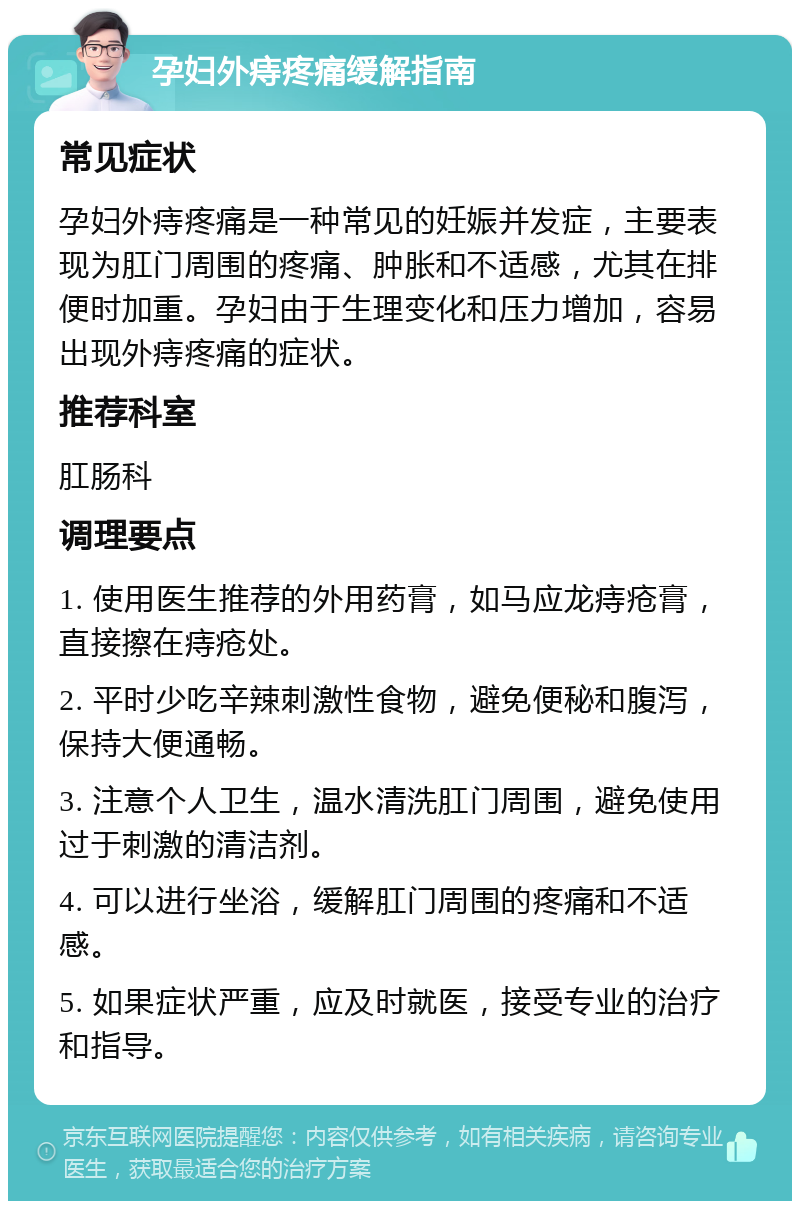 孕妇外痔疼痛缓解指南 常见症状 孕妇外痔疼痛是一种常见的妊娠并发症，主要表现为肛门周围的疼痛、肿胀和不适感，尤其在排便时加重。孕妇由于生理变化和压力增加，容易出现外痔疼痛的症状。 推荐科室 肛肠科 调理要点 1. 使用医生推荐的外用药膏，如马应龙痔疮膏，直接擦在痔疮处。 2. 平时少吃辛辣刺激性食物，避免便秘和腹泻，保持大便通畅。 3. 注意个人卫生，温水清洗肛门周围，避免使用过于刺激的清洁剂。 4. 可以进行坐浴，缓解肛门周围的疼痛和不适感。 5. 如果症状严重，应及时就医，接受专业的治疗和指导。