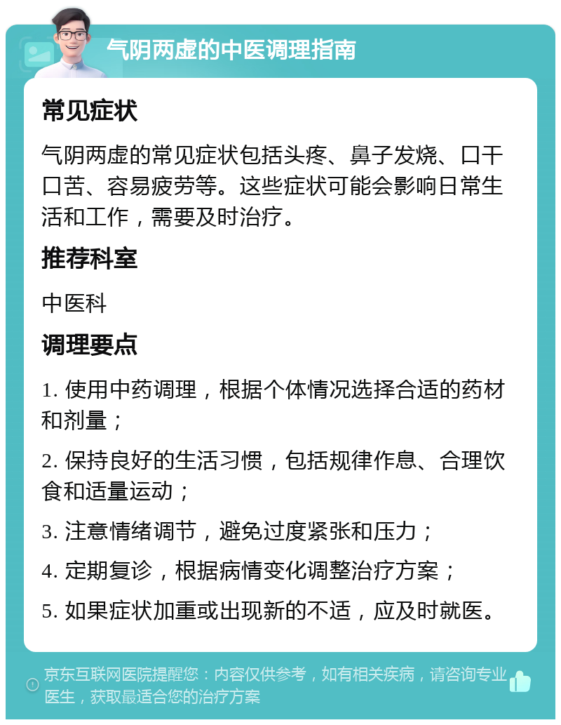 气阴两虚的中医调理指南 常见症状 气阴两虚的常见症状包括头疼、鼻子发烧、口干口苦、容易疲劳等。这些症状可能会影响日常生活和工作，需要及时治疗。 推荐科室 中医科 调理要点 1. 使用中药调理，根据个体情况选择合适的药材和剂量； 2. 保持良好的生活习惯，包括规律作息、合理饮食和适量运动； 3. 注意情绪调节，避免过度紧张和压力； 4. 定期复诊，根据病情变化调整治疗方案； 5. 如果症状加重或出现新的不适，应及时就医。