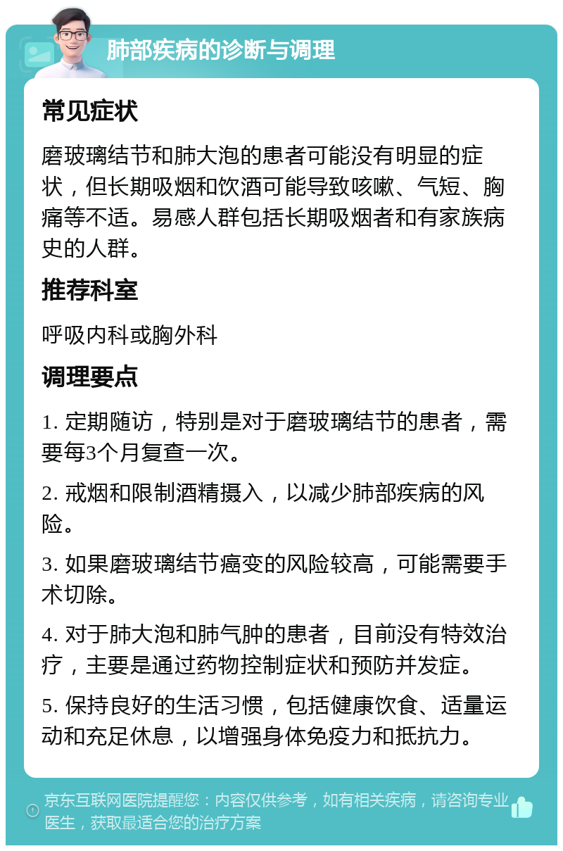 肺部疾病的诊断与调理 常见症状 磨玻璃结节和肺大泡的患者可能没有明显的症状，但长期吸烟和饮酒可能导致咳嗽、气短、胸痛等不适。易感人群包括长期吸烟者和有家族病史的人群。 推荐科室 呼吸内科或胸外科 调理要点 1. 定期随访，特别是对于磨玻璃结节的患者，需要每3个月复查一次。 2. 戒烟和限制酒精摄入，以减少肺部疾病的风险。 3. 如果磨玻璃结节癌变的风险较高，可能需要手术切除。 4. 对于肺大泡和肺气肿的患者，目前没有特效治疗，主要是通过药物控制症状和预防并发症。 5. 保持良好的生活习惯，包括健康饮食、适量运动和充足休息，以增强身体免疫力和抵抗力。