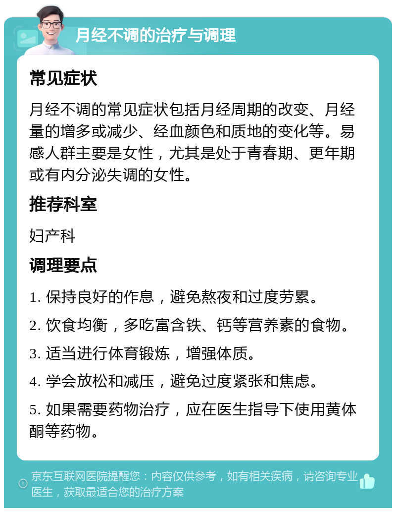 月经不调的治疗与调理 常见症状 月经不调的常见症状包括月经周期的改变、月经量的增多或减少、经血颜色和质地的变化等。易感人群主要是女性，尤其是处于青春期、更年期或有内分泌失调的女性。 推荐科室 妇产科 调理要点 1. 保持良好的作息，避免熬夜和过度劳累。 2. 饮食均衡，多吃富含铁、钙等营养素的食物。 3. 适当进行体育锻炼，增强体质。 4. 学会放松和减压，避免过度紧张和焦虑。 5. 如果需要药物治疗，应在医生指导下使用黄体酮等药物。