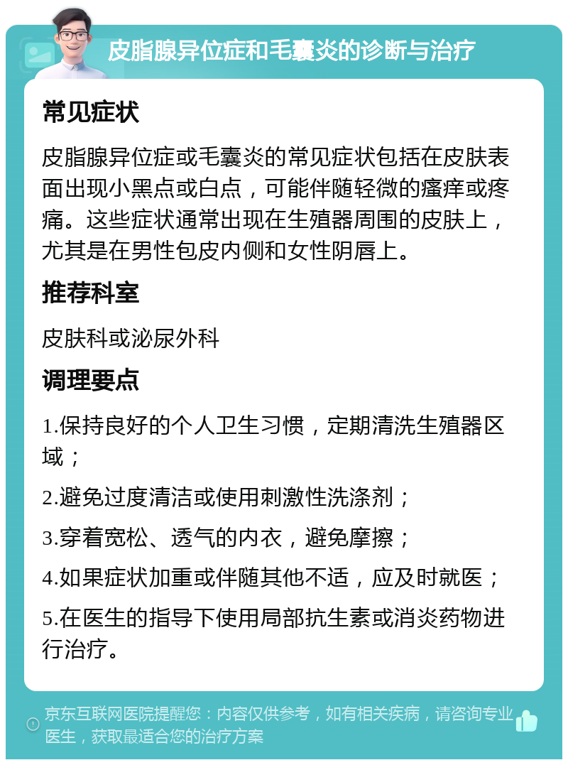 皮脂腺异位症和毛囊炎的诊断与治疗 常见症状 皮脂腺异位症或毛囊炎的常见症状包括在皮肤表面出现小黑点或白点，可能伴随轻微的瘙痒或疼痛。这些症状通常出现在生殖器周围的皮肤上，尤其是在男性包皮内侧和女性阴唇上。 推荐科室 皮肤科或泌尿外科 调理要点 1.保持良好的个人卫生习惯，定期清洗生殖器区域； 2.避免过度清洁或使用刺激性洗涤剂； 3.穿着宽松、透气的内衣，避免摩擦； 4.如果症状加重或伴随其他不适，应及时就医； 5.在医生的指导下使用局部抗生素或消炎药物进行治疗。