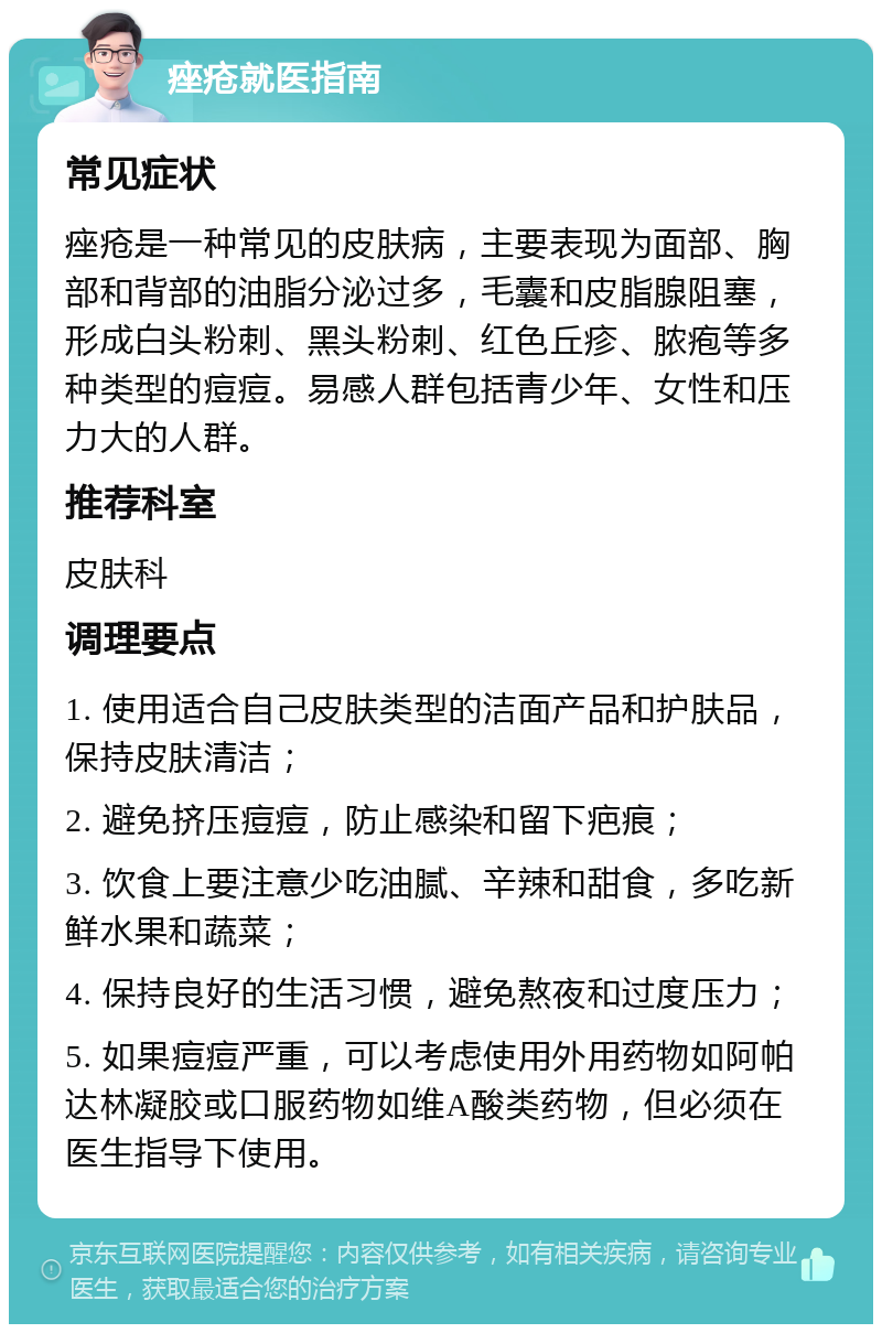 痤疮就医指南 常见症状 痤疮是一种常见的皮肤病，主要表现为面部、胸部和背部的油脂分泌过多，毛囊和皮脂腺阻塞，形成白头粉刺、黑头粉刺、红色丘疹、脓疱等多种类型的痘痘。易感人群包括青少年、女性和压力大的人群。 推荐科室 皮肤科 调理要点 1. 使用适合自己皮肤类型的洁面产品和护肤品，保持皮肤清洁； 2. 避免挤压痘痘，防止感染和留下疤痕； 3. 饮食上要注意少吃油腻、辛辣和甜食，多吃新鲜水果和蔬菜； 4. 保持良好的生活习惯，避免熬夜和过度压力； 5. 如果痘痘严重，可以考虑使用外用药物如阿帕达林凝胶或口服药物如维A酸类药物，但必须在医生指导下使用。