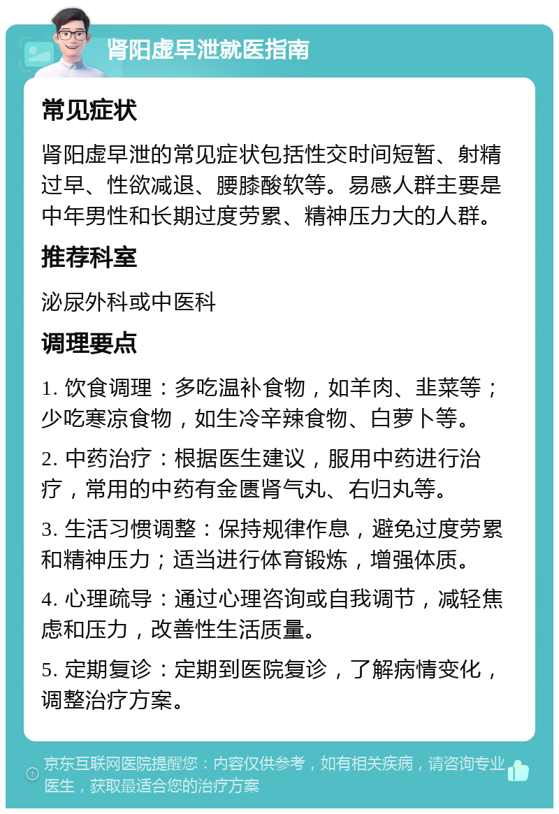 肾阳虚早泄就医指南 常见症状 肾阳虚早泄的常见症状包括性交时间短暂、射精过早、性欲减退、腰膝酸软等。易感人群主要是中年男性和长期过度劳累、精神压力大的人群。 推荐科室 泌尿外科或中医科 调理要点 1. 饮食调理：多吃温补食物，如羊肉、韭菜等；少吃寒凉食物，如生冷辛辣食物、白萝卜等。 2. 中药治疗：根据医生建议，服用中药进行治疗，常用的中药有金匮肾气丸、右归丸等。 3. 生活习惯调整：保持规律作息，避免过度劳累和精神压力；适当进行体育锻炼，增强体质。 4. 心理疏导：通过心理咨询或自我调节，减轻焦虑和压力，改善性生活质量。 5. 定期复诊：定期到医院复诊，了解病情变化，调整治疗方案。