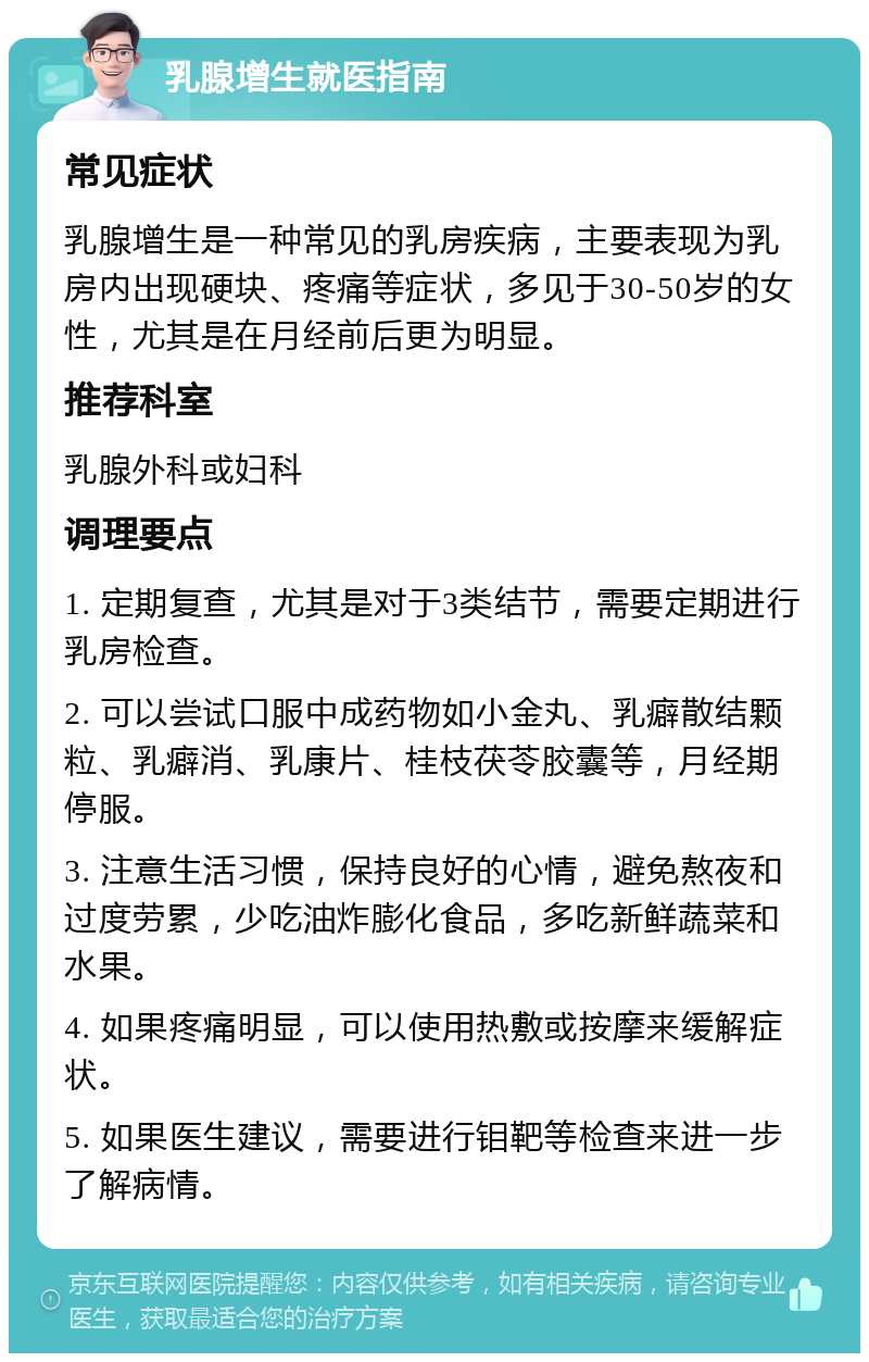 乳腺增生就医指南 常见症状 乳腺增生是一种常见的乳房疾病，主要表现为乳房内出现硬块、疼痛等症状，多见于30-50岁的女性，尤其是在月经前后更为明显。 推荐科室 乳腺外科或妇科 调理要点 1. 定期复查，尤其是对于3类结节，需要定期进行乳房检查。 2. 可以尝试口服中成药物如小金丸、乳癖散结颗粒、乳癖消、乳康片、桂枝茯苓胶囊等，月经期停服。 3. 注意生活习惯，保持良好的心情，避免熬夜和过度劳累，少吃油炸膨化食品，多吃新鲜蔬菜和水果。 4. 如果疼痛明显，可以使用热敷或按摩来缓解症状。 5. 如果医生建议，需要进行钼靶等检查来进一步了解病情。