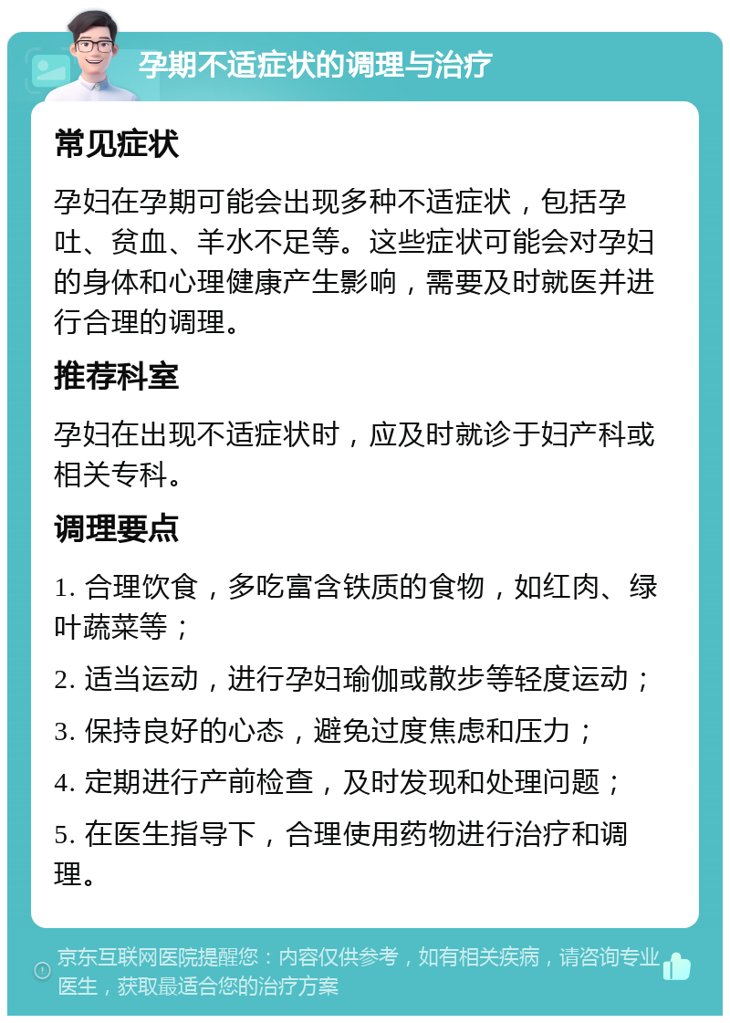 孕期不适症状的调理与治疗 常见症状 孕妇在孕期可能会出现多种不适症状，包括孕吐、贫血、羊水不足等。这些症状可能会对孕妇的身体和心理健康产生影响，需要及时就医并进行合理的调理。 推荐科室 孕妇在出现不适症状时，应及时就诊于妇产科或相关专科。 调理要点 1. 合理饮食，多吃富含铁质的食物，如红肉、绿叶蔬菜等； 2. 适当运动，进行孕妇瑜伽或散步等轻度运动； 3. 保持良好的心态，避免过度焦虑和压力； 4. 定期进行产前检查，及时发现和处理问题； 5. 在医生指导下，合理使用药物进行治疗和调理。