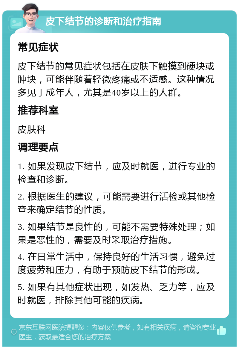 皮下结节的诊断和治疗指南 常见症状 皮下结节的常见症状包括在皮肤下触摸到硬块或肿块，可能伴随着轻微疼痛或不适感。这种情况多见于成年人，尤其是40岁以上的人群。 推荐科室 皮肤科 调理要点 1. 如果发现皮下结节，应及时就医，进行专业的检查和诊断。 2. 根据医生的建议，可能需要进行活检或其他检查来确定结节的性质。 3. 如果结节是良性的，可能不需要特殊处理；如果是恶性的，需要及时采取治疗措施。 4. 在日常生活中，保持良好的生活习惯，避免过度疲劳和压力，有助于预防皮下结节的形成。 5. 如果有其他症状出现，如发热、乏力等，应及时就医，排除其他可能的疾病。