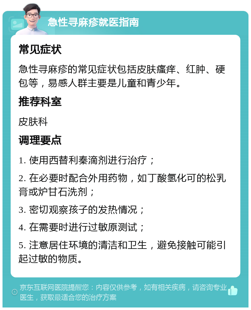 急性寻麻疹就医指南 常见症状 急性寻麻疹的常见症状包括皮肤瘙痒、红肿、硬包等，易感人群主要是儿童和青少年。 推荐科室 皮肤科 调理要点 1. 使用西替利秦滴剂进行治疗； 2. 在必要时配合外用药物，如丁酸氢化可的松乳膏或炉甘石洗剂； 3. 密切观察孩子的发热情况； 4. 在需要时进行过敏原测试； 5. 注意居住环境的清洁和卫生，避免接触可能引起过敏的物质。