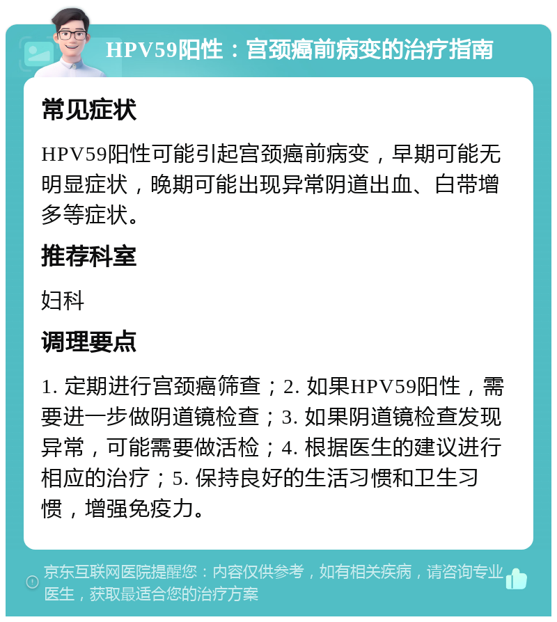 HPV59阳性：宫颈癌前病变的治疗指南 常见症状 HPV59阳性可能引起宫颈癌前病变，早期可能无明显症状，晚期可能出现异常阴道出血、白带增多等症状。 推荐科室 妇科 调理要点 1. 定期进行宫颈癌筛查；2. 如果HPV59阳性，需要进一步做阴道镜检查；3. 如果阴道镜检查发现异常，可能需要做活检；4. 根据医生的建议进行相应的治疗；5. 保持良好的生活习惯和卫生习惯，增强免疫力。